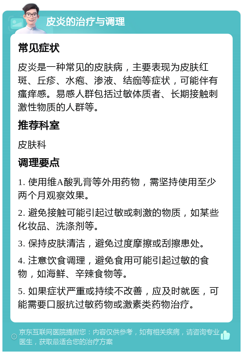 皮炎的治疗与调理 常见症状 皮炎是一种常见的皮肤病，主要表现为皮肤红斑、丘疹、水疱、渗液、结痂等症状，可能伴有瘙痒感。易感人群包括过敏体质者、长期接触刺激性物质的人群等。 推荐科室 皮肤科 调理要点 1. 使用维A酸乳膏等外用药物，需坚持使用至少两个月观察效果。 2. 避免接触可能引起过敏或刺激的物质，如某些化妆品、洗涤剂等。 3. 保持皮肤清洁，避免过度摩擦或刮擦患处。 4. 注意饮食调理，避免食用可能引起过敏的食物，如海鲜、辛辣食物等。 5. 如果症状严重或持续不改善，应及时就医，可能需要口服抗过敏药物或激素类药物治疗。