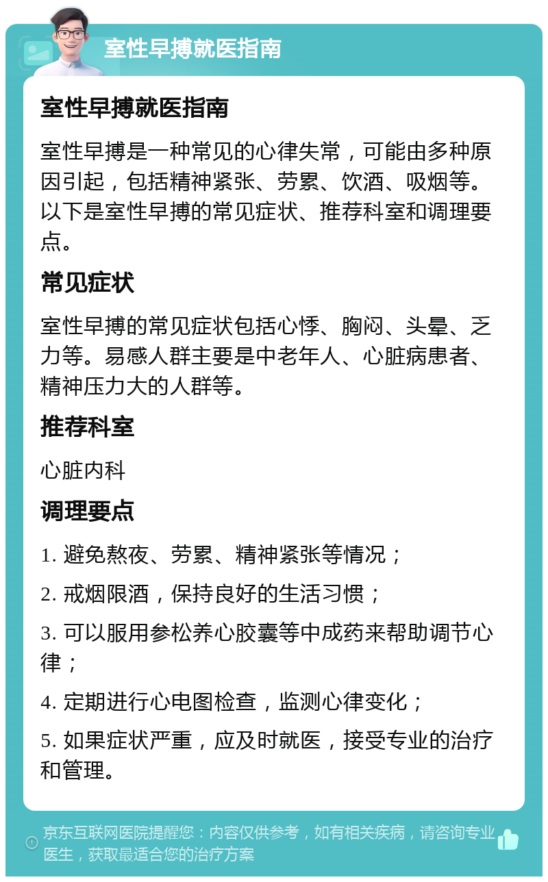 室性早搏就医指南 室性早搏就医指南 室性早搏是一种常见的心律失常，可能由多种原因引起，包括精神紧张、劳累、饮酒、吸烟等。以下是室性早搏的常见症状、推荐科室和调理要点。 常见症状 室性早搏的常见症状包括心悸、胸闷、头晕、乏力等。易感人群主要是中老年人、心脏病患者、精神压力大的人群等。 推荐科室 心脏内科 调理要点 1. 避免熬夜、劳累、精神紧张等情况； 2. 戒烟限酒，保持良好的生活习惯； 3. 可以服用参松养心胶囊等中成药来帮助调节心律； 4. 定期进行心电图检查，监测心律变化； 5. 如果症状严重，应及时就医，接受专业的治疗和管理。