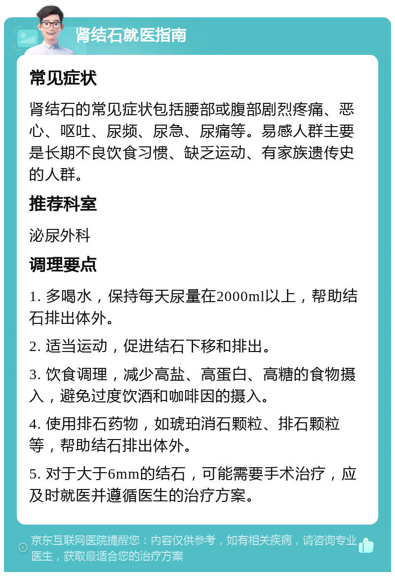 肾结石就医指南 常见症状 肾结石的常见症状包括腰部或腹部剧烈疼痛、恶心、呕吐、尿频、尿急、尿痛等。易感人群主要是长期不良饮食习惯、缺乏运动、有家族遗传史的人群。 推荐科室 泌尿外科 调理要点 1. 多喝水，保持每天尿量在2000ml以上，帮助结石排出体外。 2. 适当运动，促进结石下移和排出。 3. 饮食调理，减少高盐、高蛋白、高糖的食物摄入，避免过度饮酒和咖啡因的摄入。 4. 使用排石药物，如琥珀消石颗粒、排石颗粒等，帮助结石排出体外。 5. 对于大于6mm的结石，可能需要手术治疗，应及时就医并遵循医生的治疗方案。