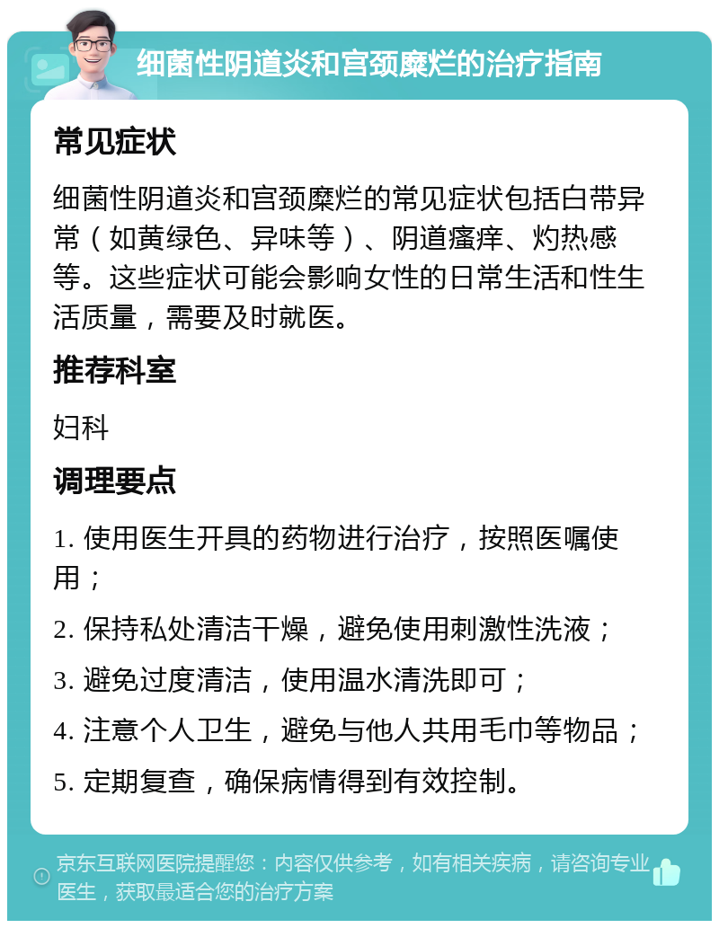 细菌性阴道炎和宫颈糜烂的治疗指南 常见症状 细菌性阴道炎和宫颈糜烂的常见症状包括白带异常（如黄绿色、异味等）、阴道瘙痒、灼热感等。这些症状可能会影响女性的日常生活和性生活质量，需要及时就医。 推荐科室 妇科 调理要点 1. 使用医生开具的药物进行治疗，按照医嘱使用； 2. 保持私处清洁干燥，避免使用刺激性洗液； 3. 避免过度清洁，使用温水清洗即可； 4. 注意个人卫生，避免与他人共用毛巾等物品； 5. 定期复查，确保病情得到有效控制。