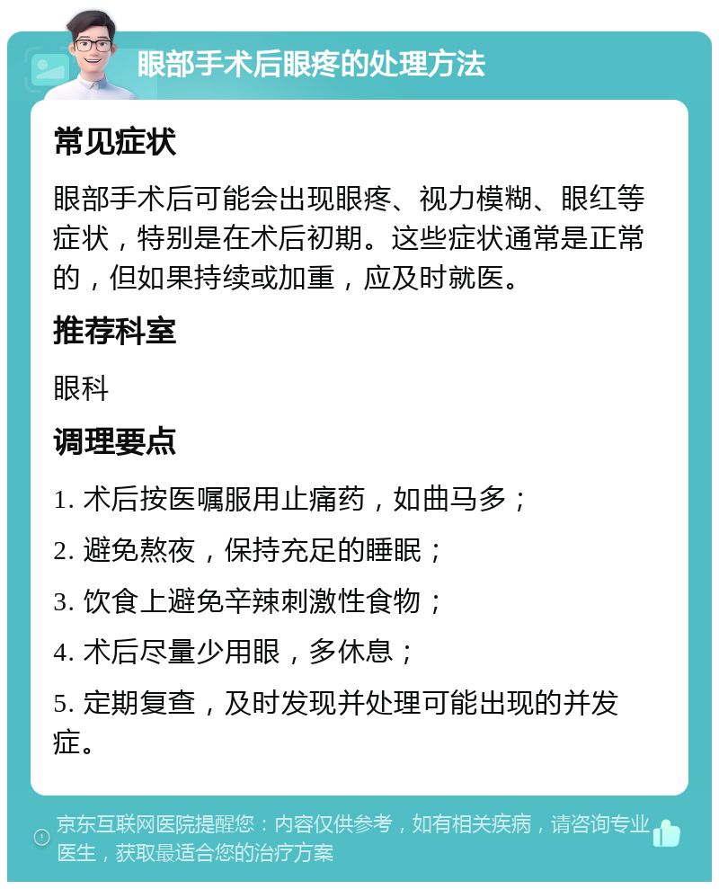 眼部手术后眼疼的处理方法 常见症状 眼部手术后可能会出现眼疼、视力模糊、眼红等症状，特别是在术后初期。这些症状通常是正常的，但如果持续或加重，应及时就医。 推荐科室 眼科 调理要点 1. 术后按医嘱服用止痛药，如曲马多； 2. 避免熬夜，保持充足的睡眠； 3. 饮食上避免辛辣刺激性食物； 4. 术后尽量少用眼，多休息； 5. 定期复查，及时发现并处理可能出现的并发症。