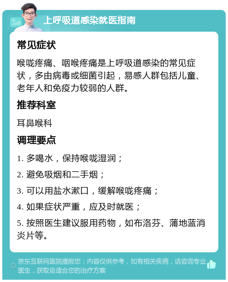 上呼吸道感染就医指南 常见症状 喉咙疼痛、咽喉疼痛是上呼吸道感染的常见症状，多由病毒或细菌引起，易感人群包括儿童、老年人和免疫力较弱的人群。 推荐科室 耳鼻喉科 调理要点 1. 多喝水，保持喉咙湿润； 2. 避免吸烟和二手烟； 3. 可以用盐水漱口，缓解喉咙疼痛； 4. 如果症状严重，应及时就医； 5. 按照医生建议服用药物，如布洛芬、蒲地蓝消炎片等。