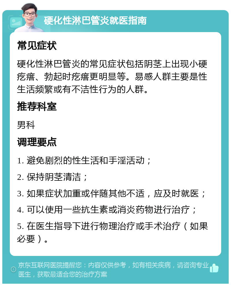 硬化性淋巴管炎就医指南 常见症状 硬化性淋巴管炎的常见症状包括阴茎上出现小硬疙瘩、勃起时疙瘩更明显等。易感人群主要是性生活频繁或有不洁性行为的人群。 推荐科室 男科 调理要点 1. 避免剧烈的性生活和手淫活动； 2. 保持阴茎清洁； 3. 如果症状加重或伴随其他不适，应及时就医； 4. 可以使用一些抗生素或消炎药物进行治疗； 5. 在医生指导下进行物理治疗或手术治疗（如果必要）。