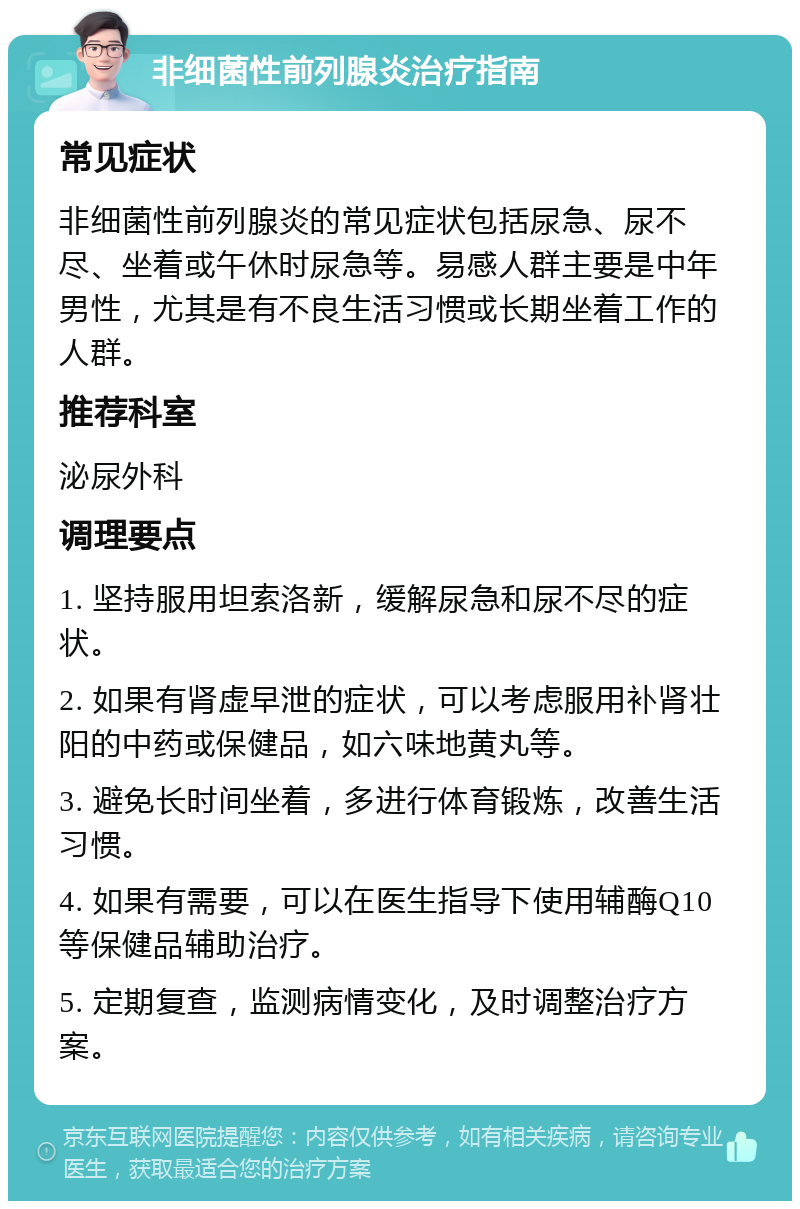 非细菌性前列腺炎治疗指南 常见症状 非细菌性前列腺炎的常见症状包括尿急、尿不尽、坐着或午休时尿急等。易感人群主要是中年男性，尤其是有不良生活习惯或长期坐着工作的人群。 推荐科室 泌尿外科 调理要点 1. 坚持服用坦索洛新，缓解尿急和尿不尽的症状。 2. 如果有肾虚早泄的症状，可以考虑服用补肾壮阳的中药或保健品，如六味地黄丸等。 3. 避免长时间坐着，多进行体育锻炼，改善生活习惯。 4. 如果有需要，可以在医生指导下使用辅酶Q10等保健品辅助治疗。 5. 定期复查，监测病情变化，及时调整治疗方案。