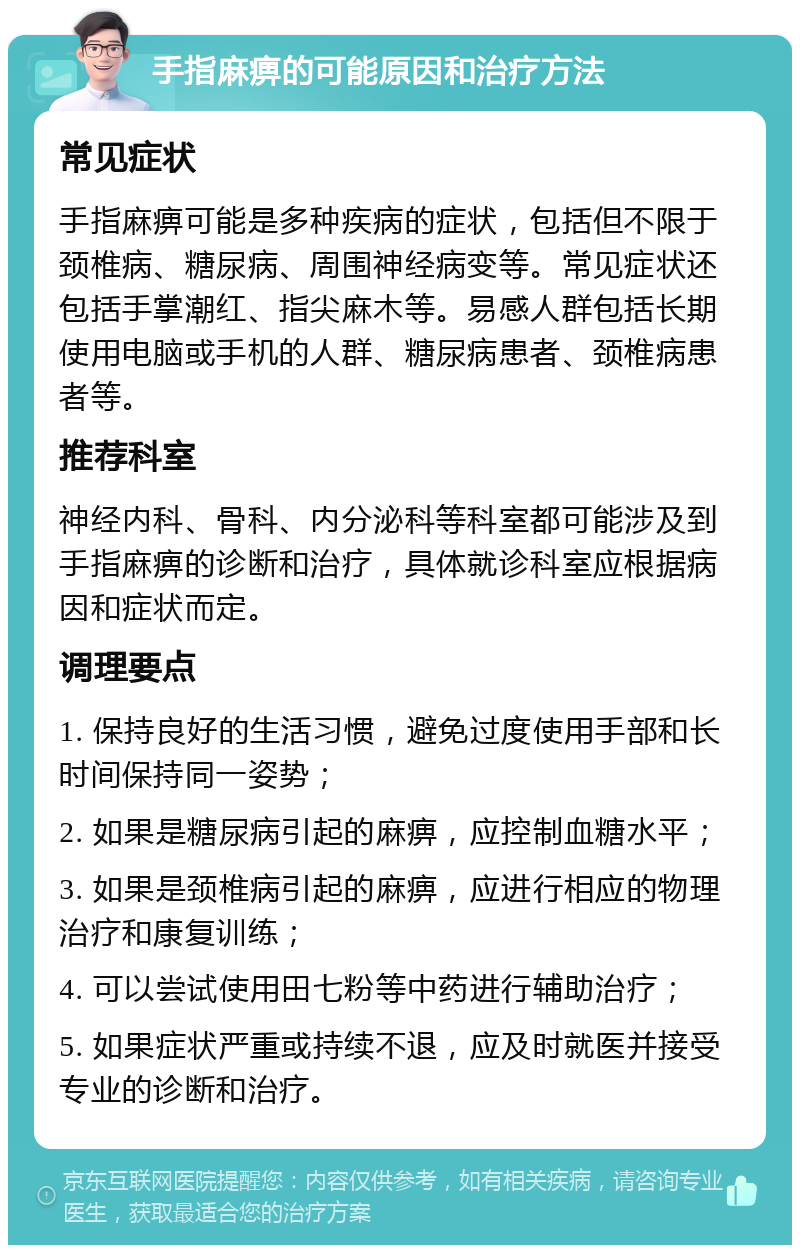 手指麻痹的可能原因和治疗方法 常见症状 手指麻痹可能是多种疾病的症状，包括但不限于颈椎病、糖尿病、周围神经病变等。常见症状还包括手掌潮红、指尖麻木等。易感人群包括长期使用电脑或手机的人群、糖尿病患者、颈椎病患者等。 推荐科室 神经内科、骨科、内分泌科等科室都可能涉及到手指麻痹的诊断和治疗，具体就诊科室应根据病因和症状而定。 调理要点 1. 保持良好的生活习惯，避免过度使用手部和长时间保持同一姿势； 2. 如果是糖尿病引起的麻痹，应控制血糖水平； 3. 如果是颈椎病引起的麻痹，应进行相应的物理治疗和康复训练； 4. 可以尝试使用田七粉等中药进行辅助治疗； 5. 如果症状严重或持续不退，应及时就医并接受专业的诊断和治疗。