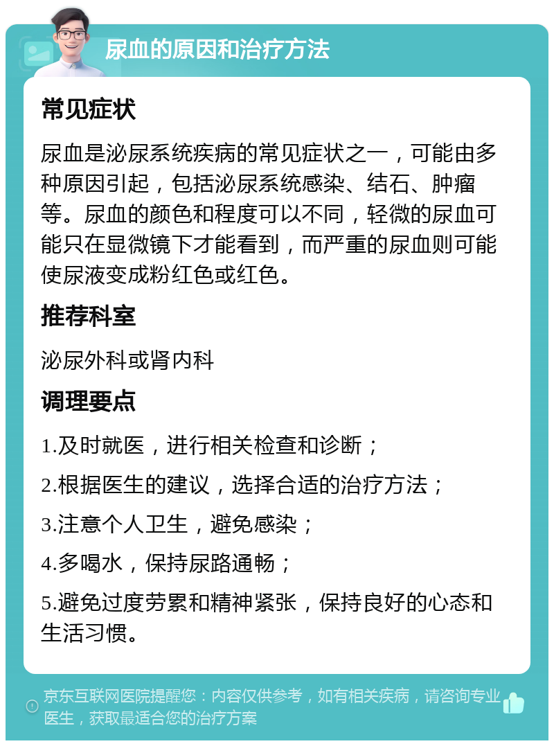 尿血的原因和治疗方法 常见症状 尿血是泌尿系统疾病的常见症状之一，可能由多种原因引起，包括泌尿系统感染、结石、肿瘤等。尿血的颜色和程度可以不同，轻微的尿血可能只在显微镜下才能看到，而严重的尿血则可能使尿液变成粉红色或红色。 推荐科室 泌尿外科或肾内科 调理要点 1.及时就医，进行相关检查和诊断； 2.根据医生的建议，选择合适的治疗方法； 3.注意个人卫生，避免感染； 4.多喝水，保持尿路通畅； 5.避免过度劳累和精神紧张，保持良好的心态和生活习惯。