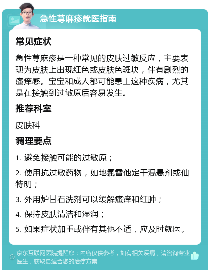 急性荨麻疹就医指南 常见症状 急性荨麻疹是一种常见的皮肤过敏反应，主要表现为皮肤上出现红色或皮肤色斑块，伴有剧烈的瘙痒感。宝宝和成人都可能患上这种疾病，尤其是在接触到过敏原后容易发生。 推荐科室 皮肤科 调理要点 1. 避免接触可能的过敏原； 2. 使用抗过敏药物，如地氯雷他定干混悬剂或仙特明； 3. 外用炉甘石洗剂可以缓解瘙痒和红肿； 4. 保持皮肤清洁和湿润； 5. 如果症状加重或伴有其他不适，应及时就医。