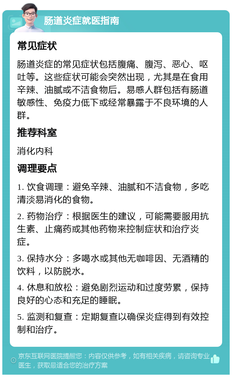 肠道炎症就医指南 常见症状 肠道炎症的常见症状包括腹痛、腹泻、恶心、呕吐等。这些症状可能会突然出现，尤其是在食用辛辣、油腻或不洁食物后。易感人群包括有肠道敏感性、免疫力低下或经常暴露于不良环境的人群。 推荐科室 消化内科 调理要点 1. 饮食调理：避免辛辣、油腻和不洁食物，多吃清淡易消化的食物。 2. 药物治疗：根据医生的建议，可能需要服用抗生素、止痛药或其他药物来控制症状和治疗炎症。 3. 保持水分：多喝水或其他无咖啡因、无酒精的饮料，以防脱水。 4. 休息和放松：避免剧烈运动和过度劳累，保持良好的心态和充足的睡眠。 5. 监测和复查：定期复查以确保炎症得到有效控制和治疗。