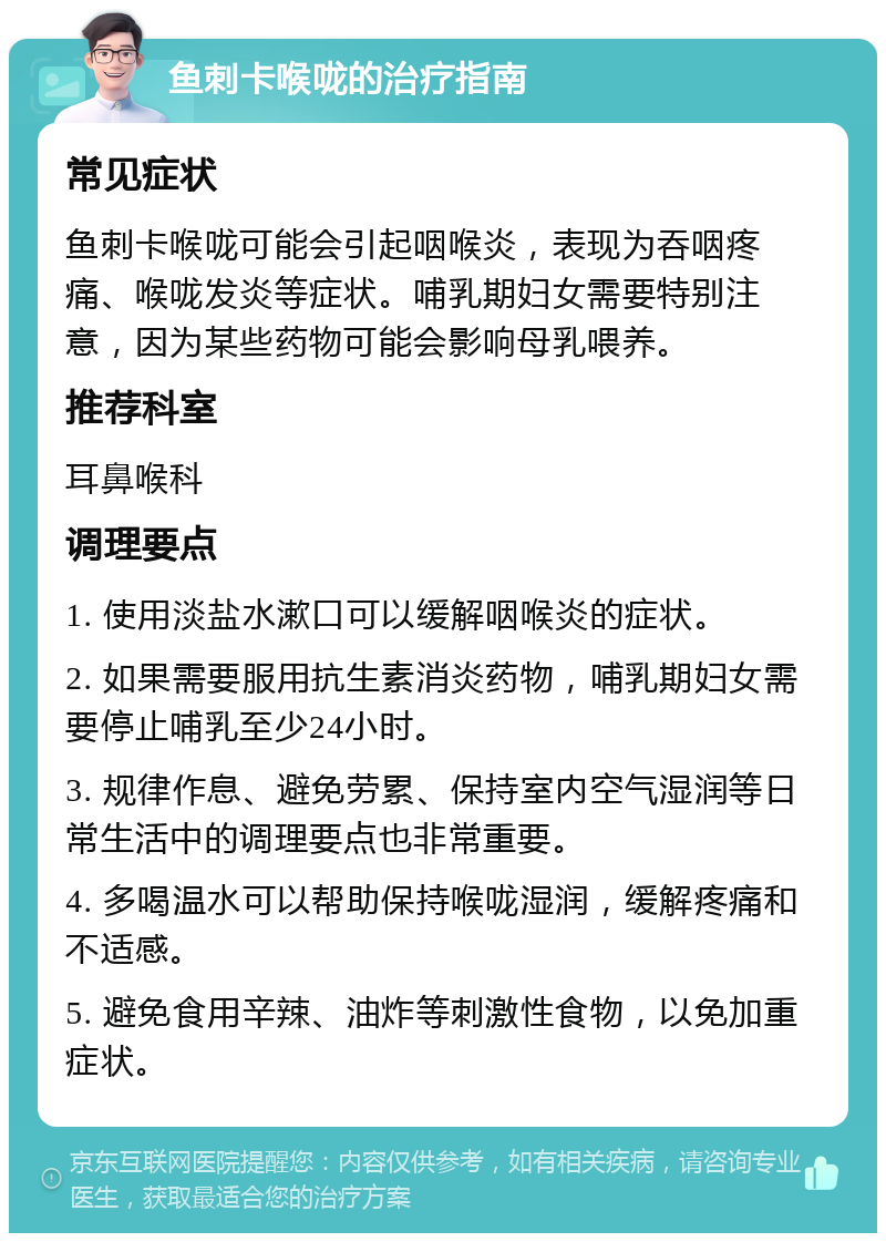 鱼刺卡喉咙的治疗指南 常见症状 鱼刺卡喉咙可能会引起咽喉炎，表现为吞咽疼痛、喉咙发炎等症状。哺乳期妇女需要特别注意，因为某些药物可能会影响母乳喂养。 推荐科室 耳鼻喉科 调理要点 1. 使用淡盐水漱口可以缓解咽喉炎的症状。 2. 如果需要服用抗生素消炎药物，哺乳期妇女需要停止哺乳至少24小时。 3. 规律作息、避免劳累、保持室内空气湿润等日常生活中的调理要点也非常重要。 4. 多喝温水可以帮助保持喉咙湿润，缓解疼痛和不适感。 5. 避免食用辛辣、油炸等刺激性食物，以免加重症状。