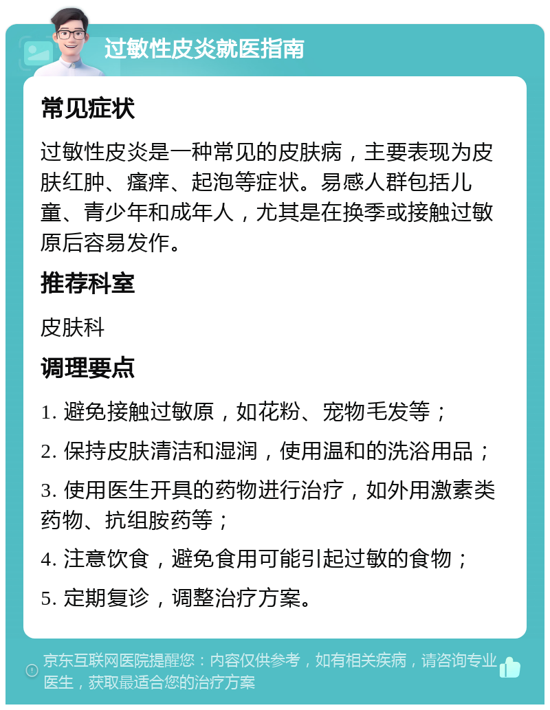 过敏性皮炎就医指南 常见症状 过敏性皮炎是一种常见的皮肤病，主要表现为皮肤红肿、瘙痒、起泡等症状。易感人群包括儿童、青少年和成年人，尤其是在换季或接触过敏原后容易发作。 推荐科室 皮肤科 调理要点 1. 避免接触过敏原，如花粉、宠物毛发等； 2. 保持皮肤清洁和湿润，使用温和的洗浴用品； 3. 使用医生开具的药物进行治疗，如外用激素类药物、抗组胺药等； 4. 注意饮食，避免食用可能引起过敏的食物； 5. 定期复诊，调整治疗方案。