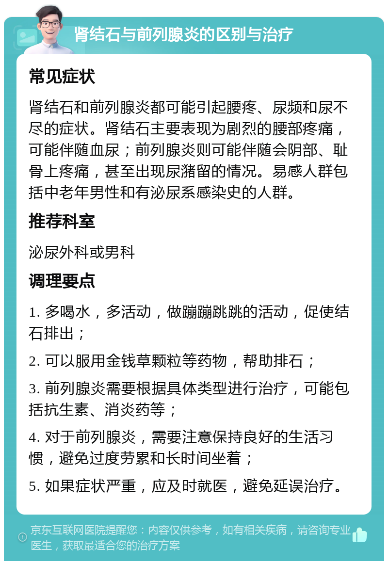 肾结石与前列腺炎的区别与治疗 常见症状 肾结石和前列腺炎都可能引起腰疼、尿频和尿不尽的症状。肾结石主要表现为剧烈的腰部疼痛，可能伴随血尿；前列腺炎则可能伴随会阴部、耻骨上疼痛，甚至出现尿潴留的情况。易感人群包括中老年男性和有泌尿系感染史的人群。 推荐科室 泌尿外科或男科 调理要点 1. 多喝水，多活动，做蹦蹦跳跳的活动，促使结石排出； 2. 可以服用金钱草颗粒等药物，帮助排石； 3. 前列腺炎需要根据具体类型进行治疗，可能包括抗生素、消炎药等； 4. 对于前列腺炎，需要注意保持良好的生活习惯，避免过度劳累和长时间坐着； 5. 如果症状严重，应及时就医，避免延误治疗。