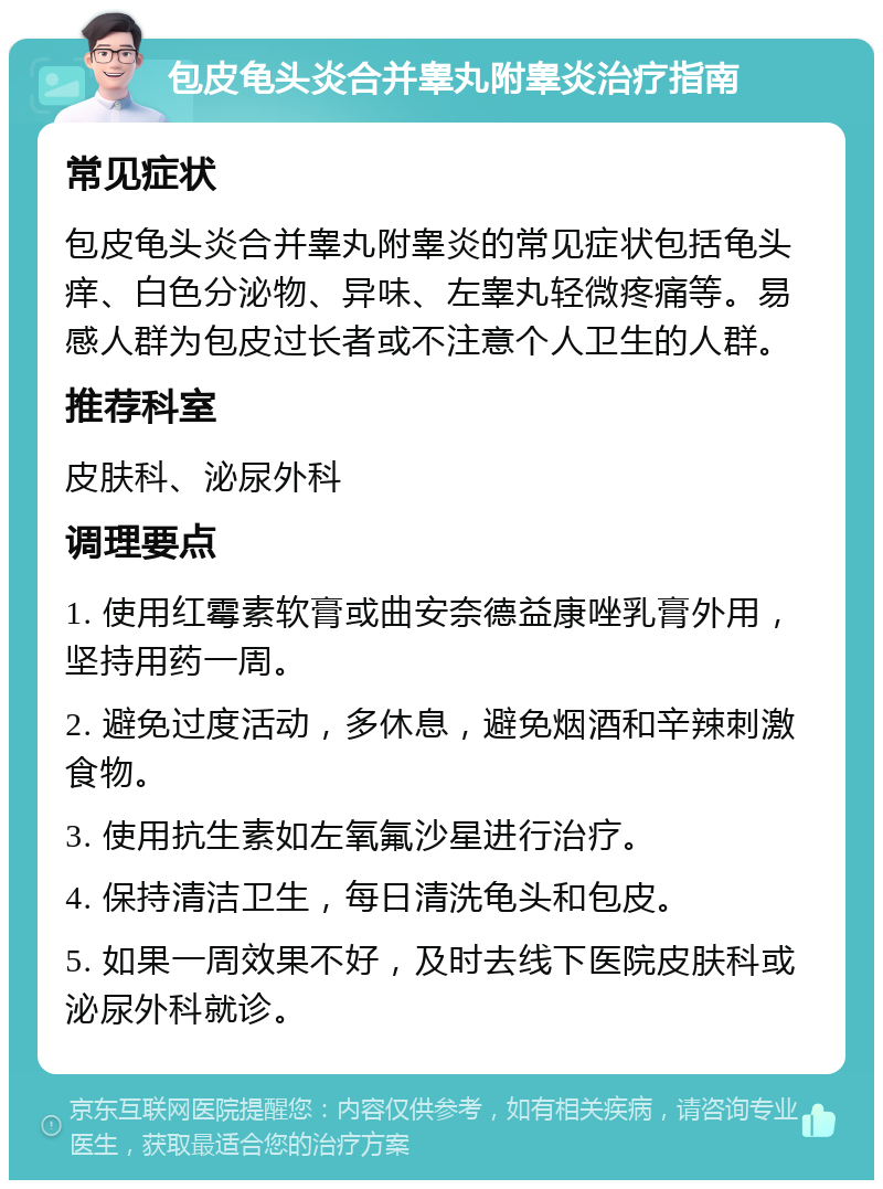 包皮龟头炎合并睾丸附睾炎治疗指南 常见症状 包皮龟头炎合并睾丸附睾炎的常见症状包括龟头痒、白色分泌物、异味、左睾丸轻微疼痛等。易感人群为包皮过长者或不注意个人卫生的人群。 推荐科室 皮肤科、泌尿外科 调理要点 1. 使用红霉素软膏或曲安奈德益康唑乳膏外用，坚持用药一周。 2. 避免过度活动，多休息，避免烟酒和辛辣刺激食物。 3. 使用抗生素如左氧氟沙星进行治疗。 4. 保持清洁卫生，每日清洗龟头和包皮。 5. 如果一周效果不好，及时去线下医院皮肤科或泌尿外科就诊。