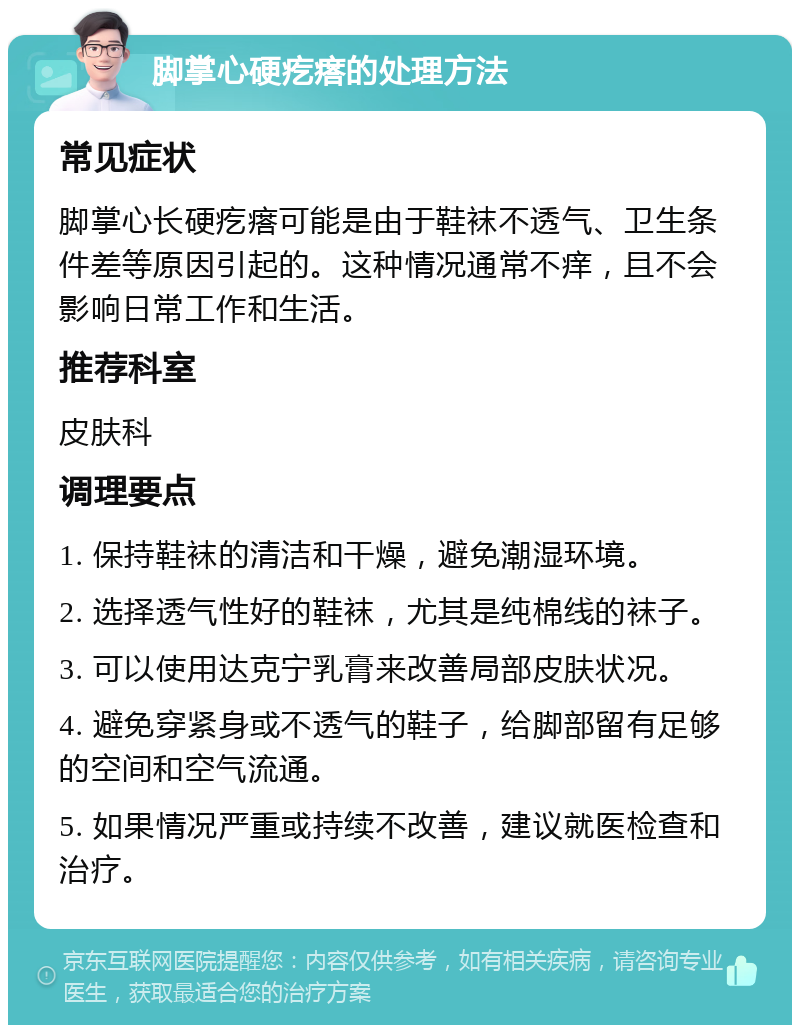 脚掌心硬疙瘩的处理方法 常见症状 脚掌心长硬疙瘩可能是由于鞋袜不透气、卫生条件差等原因引起的。这种情况通常不痒，且不会影响日常工作和生活。 推荐科室 皮肤科 调理要点 1. 保持鞋袜的清洁和干燥，避免潮湿环境。 2. 选择透气性好的鞋袜，尤其是纯棉线的袜子。 3. 可以使用达克宁乳膏来改善局部皮肤状况。 4. 避免穿紧身或不透气的鞋子，给脚部留有足够的空间和空气流通。 5. 如果情况严重或持续不改善，建议就医检查和治疗。