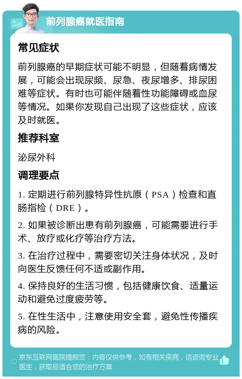 前列腺癌就医指南 常见症状 前列腺癌的早期症状可能不明显，但随着病情发展，可能会出现尿频、尿急、夜尿增多、排尿困难等症状。有时也可能伴随着性功能障碍或血尿等情况。如果你发现自己出现了这些症状，应该及时就医。 推荐科室 泌尿外科 调理要点 1. 定期进行前列腺特异性抗原（PSA）检查和直肠指检（DRE）。 2. 如果被诊断出患有前列腺癌，可能需要进行手术、放疗或化疗等治疗方法。 3. 在治疗过程中，需要密切关注身体状况，及时向医生反馈任何不适或副作用。 4. 保持良好的生活习惯，包括健康饮食、适量运动和避免过度疲劳等。 5. 在性生活中，注意使用安全套，避免性传播疾病的风险。