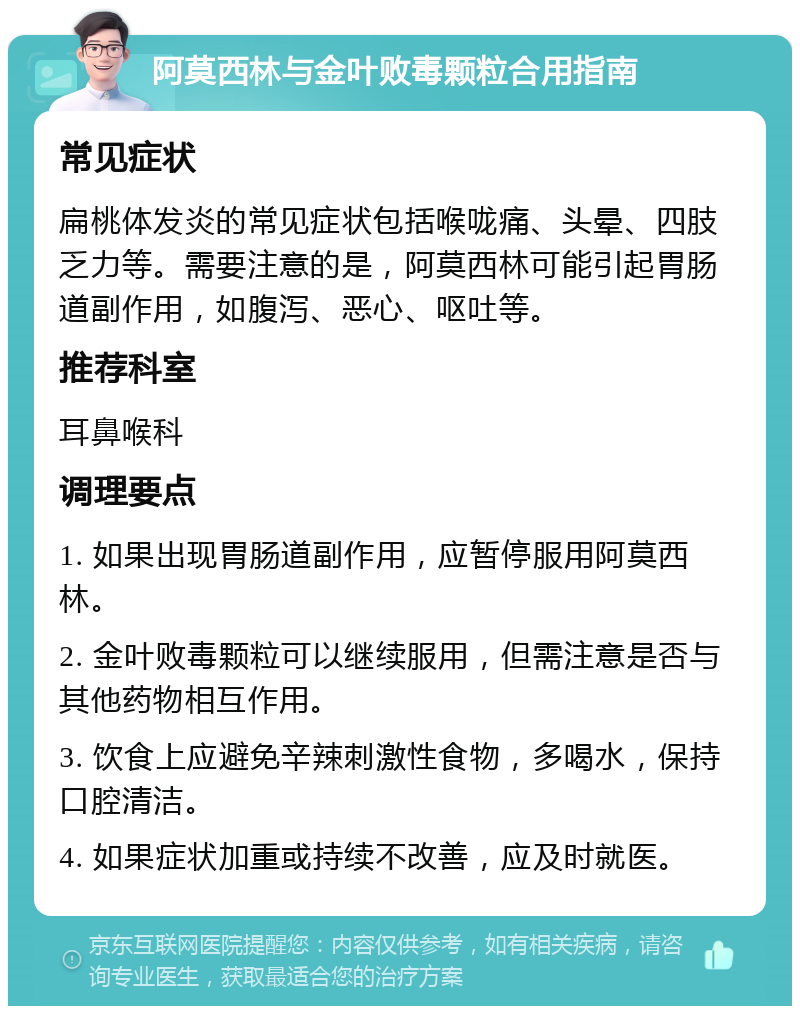 阿莫西林与金叶败毒颗粒合用指南 常见症状 扁桃体发炎的常见症状包括喉咙痛、头晕、四肢乏力等。需要注意的是，阿莫西林可能引起胃肠道副作用，如腹泻、恶心、呕吐等。 推荐科室 耳鼻喉科 调理要点 1. 如果出现胃肠道副作用，应暂停服用阿莫西林。 2. 金叶败毒颗粒可以继续服用，但需注意是否与其他药物相互作用。 3. 饮食上应避免辛辣刺激性食物，多喝水，保持口腔清洁。 4. 如果症状加重或持续不改善，应及时就医。