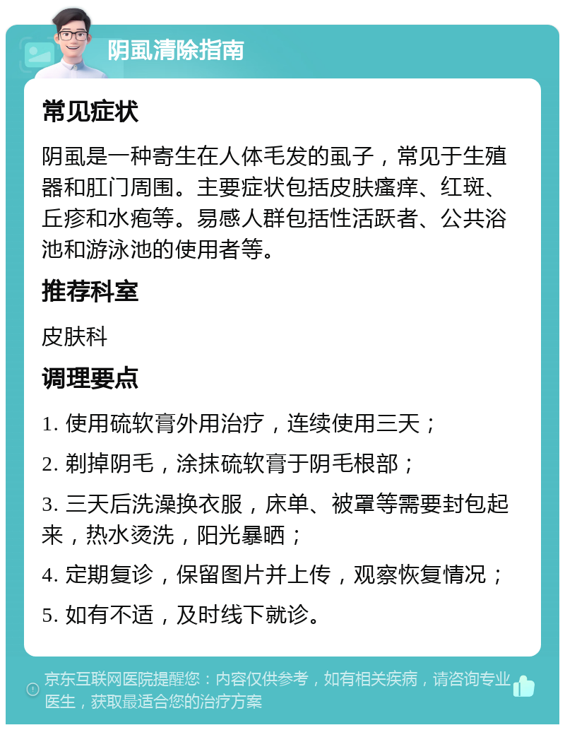 阴虱清除指南 常见症状 阴虱是一种寄生在人体毛发的虱子，常见于生殖器和肛门周围。主要症状包括皮肤瘙痒、红斑、丘疹和水疱等。易感人群包括性活跃者、公共浴池和游泳池的使用者等。 推荐科室 皮肤科 调理要点 1. 使用硫软膏外用治疗，连续使用三天； 2. 剃掉阴毛，涂抹硫软膏于阴毛根部； 3. 三天后洗澡换衣服，床单、被罩等需要封包起来，热水烫洗，阳光暴晒； 4. 定期复诊，保留图片并上传，观察恢复情况； 5. 如有不适，及时线下就诊。