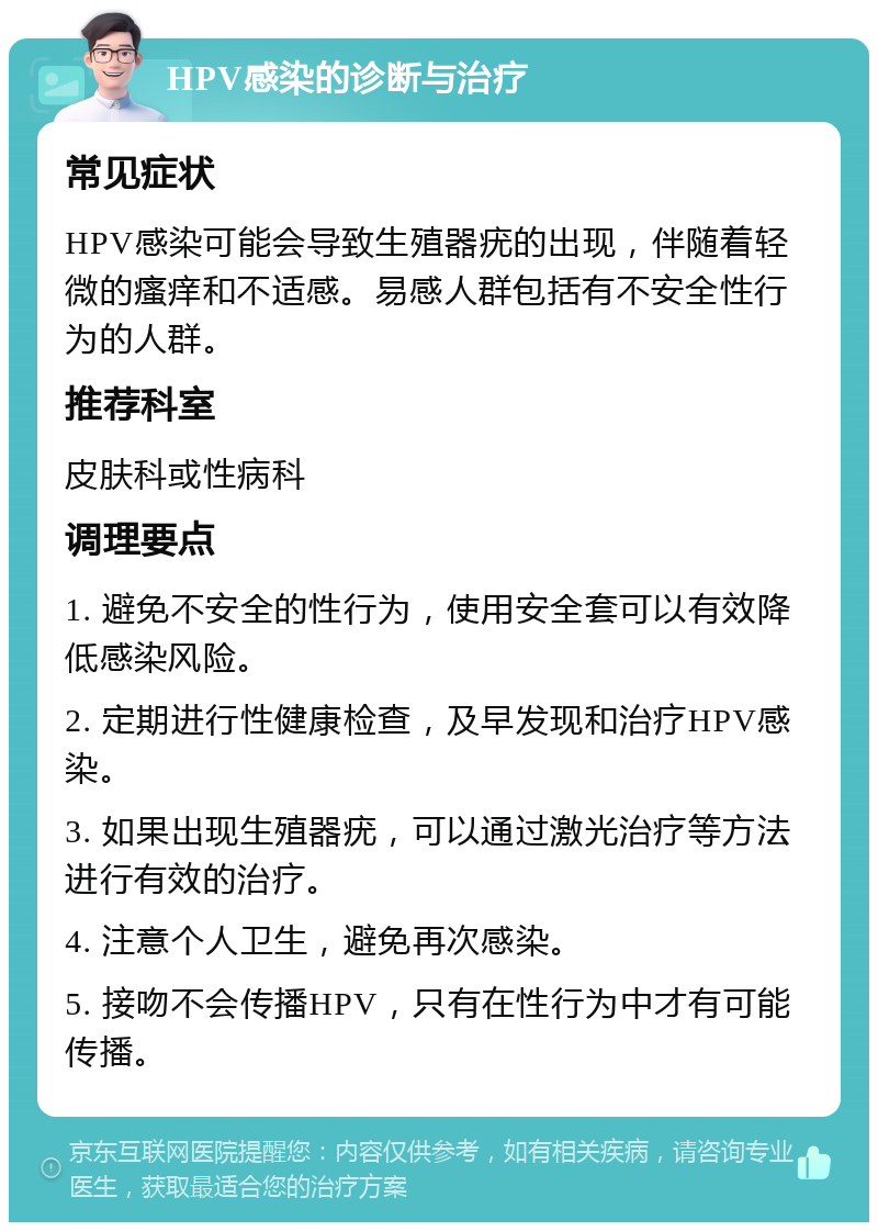 HPV感染的诊断与治疗 常见症状 HPV感染可能会导致生殖器疣的出现，伴随着轻微的瘙痒和不适感。易感人群包括有不安全性行为的人群。 推荐科室 皮肤科或性病科 调理要点 1. 避免不安全的性行为，使用安全套可以有效降低感染风险。 2. 定期进行性健康检查，及早发现和治疗HPV感染。 3. 如果出现生殖器疣，可以通过激光治疗等方法进行有效的治疗。 4. 注意个人卫生，避免再次感染。 5. 接吻不会传播HPV，只有在性行为中才有可能传播。