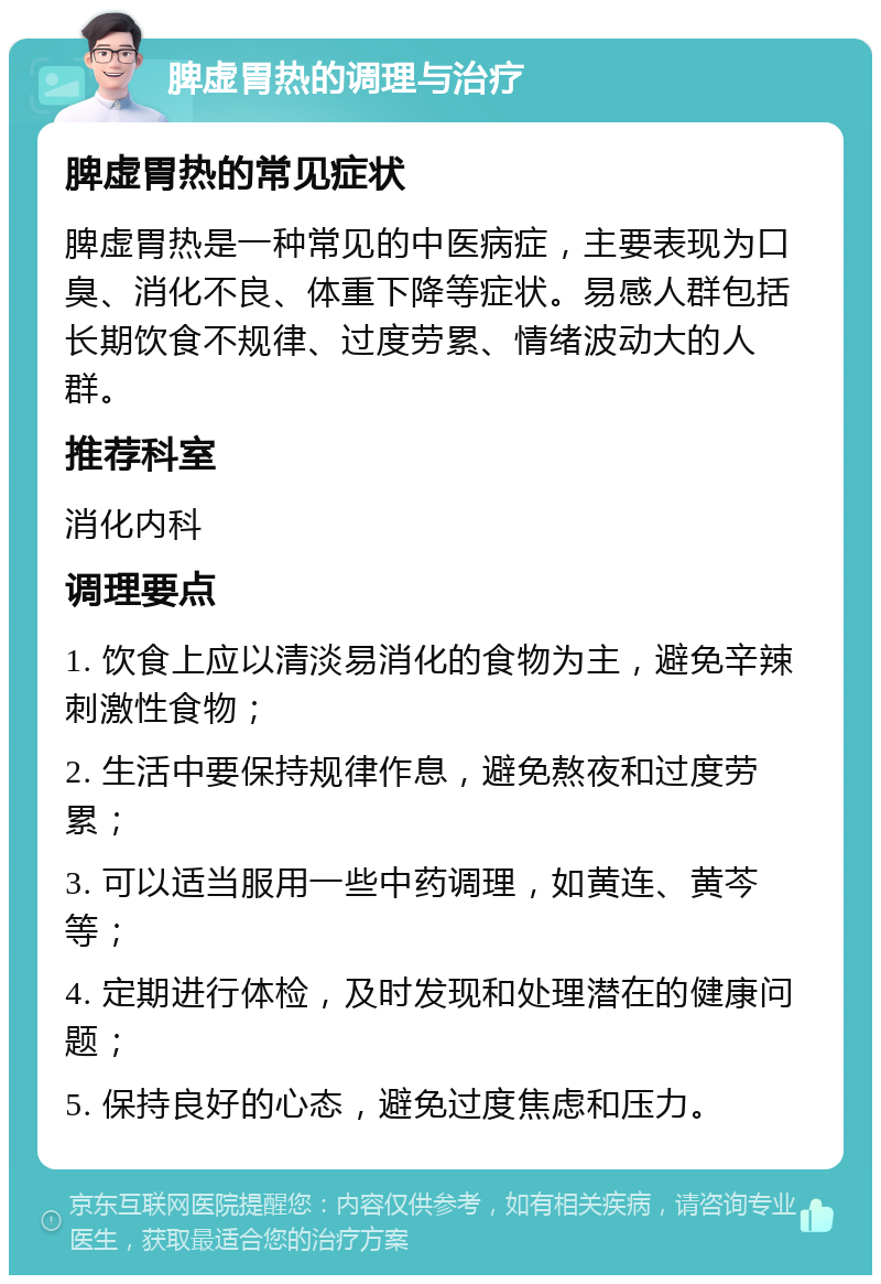 脾虚胃热的调理与治疗 脾虚胃热的常见症状 脾虚胃热是一种常见的中医病症，主要表现为口臭、消化不良、体重下降等症状。易感人群包括长期饮食不规律、过度劳累、情绪波动大的人群。 推荐科室 消化内科 调理要点 1. 饮食上应以清淡易消化的食物为主，避免辛辣刺激性食物； 2. 生活中要保持规律作息，避免熬夜和过度劳累； 3. 可以适当服用一些中药调理，如黄连、黄芩等； 4. 定期进行体检，及时发现和处理潜在的健康问题； 5. 保持良好的心态，避免过度焦虑和压力。