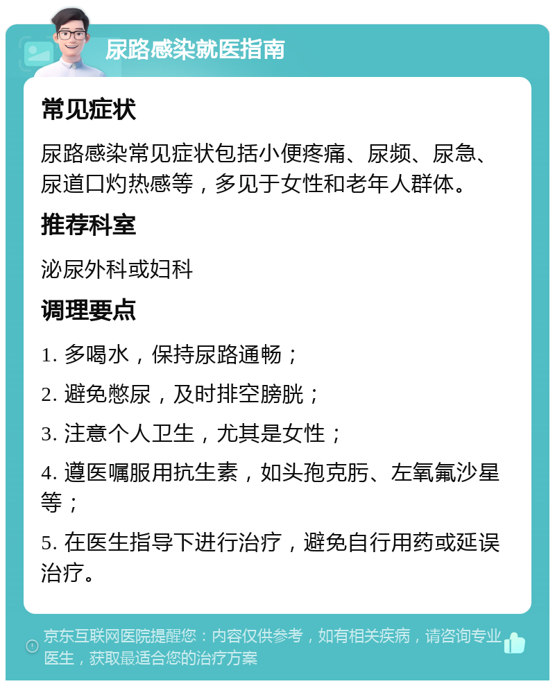 尿路感染就医指南 常见症状 尿路感染常见症状包括小便疼痛、尿频、尿急、尿道口灼热感等，多见于女性和老年人群体。 推荐科室 泌尿外科或妇科 调理要点 1. 多喝水，保持尿路通畅； 2. 避免憋尿，及时排空膀胱； 3. 注意个人卫生，尤其是女性； 4. 遵医嘱服用抗生素，如头孢克肟、左氧氟沙星等； 5. 在医生指导下进行治疗，避免自行用药或延误治疗。