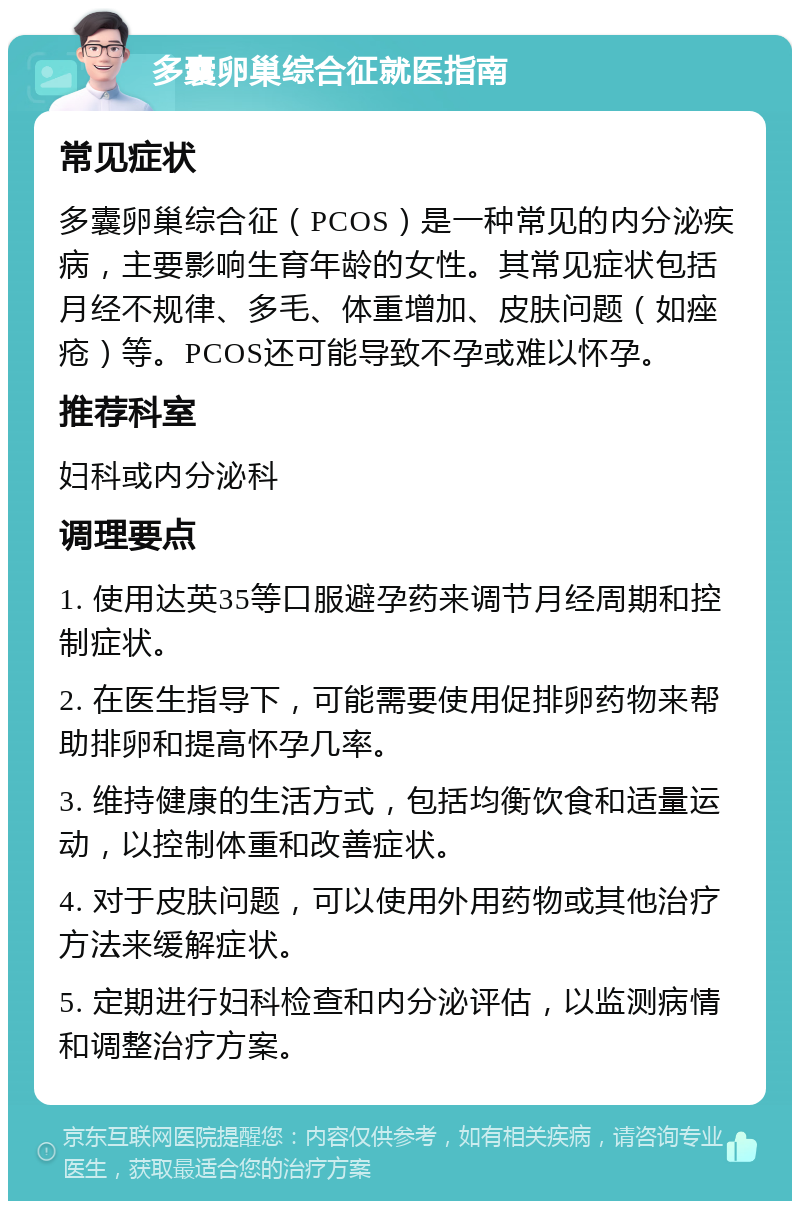 多囊卵巢综合征就医指南 常见症状 多囊卵巢综合征（PCOS）是一种常见的内分泌疾病，主要影响生育年龄的女性。其常见症状包括月经不规律、多毛、体重增加、皮肤问题（如痤疮）等。PCOS还可能导致不孕或难以怀孕。 推荐科室 妇科或内分泌科 调理要点 1. 使用达英35等口服避孕药来调节月经周期和控制症状。 2. 在医生指导下，可能需要使用促排卵药物来帮助排卵和提高怀孕几率。 3. 维持健康的生活方式，包括均衡饮食和适量运动，以控制体重和改善症状。 4. 对于皮肤问题，可以使用外用药物或其他治疗方法来缓解症状。 5. 定期进行妇科检查和内分泌评估，以监测病情和调整治疗方案。