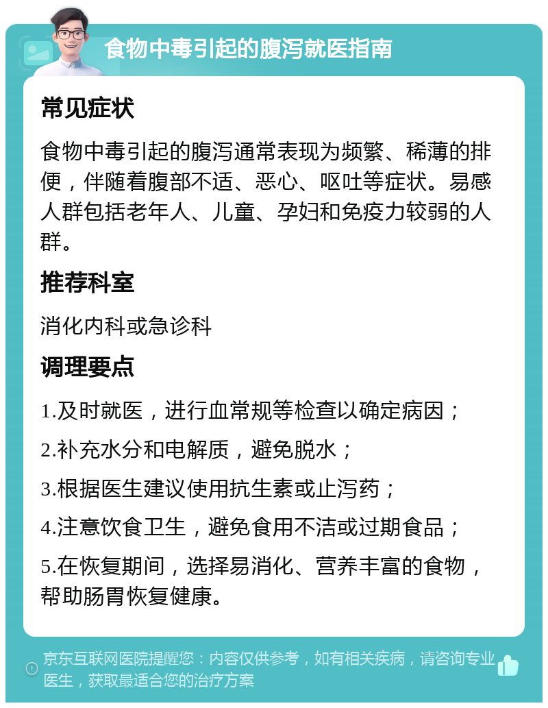 食物中毒引起的腹泻就医指南 常见症状 食物中毒引起的腹泻通常表现为频繁、稀薄的排便，伴随着腹部不适、恶心、呕吐等症状。易感人群包括老年人、儿童、孕妇和免疫力较弱的人群。 推荐科室 消化内科或急诊科 调理要点 1.及时就医，进行血常规等检查以确定病因； 2.补充水分和电解质，避免脱水； 3.根据医生建议使用抗生素或止泻药； 4.注意饮食卫生，避免食用不洁或过期食品； 5.在恢复期间，选择易消化、营养丰富的食物，帮助肠胃恢复健康。