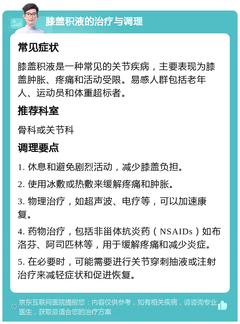 膝盖积液的治疗与调理 常见症状 膝盖积液是一种常见的关节疾病，主要表现为膝盖肿胀、疼痛和活动受限。易感人群包括老年人、运动员和体重超标者。 推荐科室 骨科或关节科 调理要点 1. 休息和避免剧烈活动，减少膝盖负担。 2. 使用冰敷或热敷来缓解疼痛和肿胀。 3. 物理治疗，如超声波、电疗等，可以加速康复。 4. 药物治疗，包括非甾体抗炎药（NSAIDs）如布洛芬、阿司匹林等，用于缓解疼痛和减少炎症。 5. 在必要时，可能需要进行关节穿刺抽液或注射治疗来减轻症状和促进恢复。