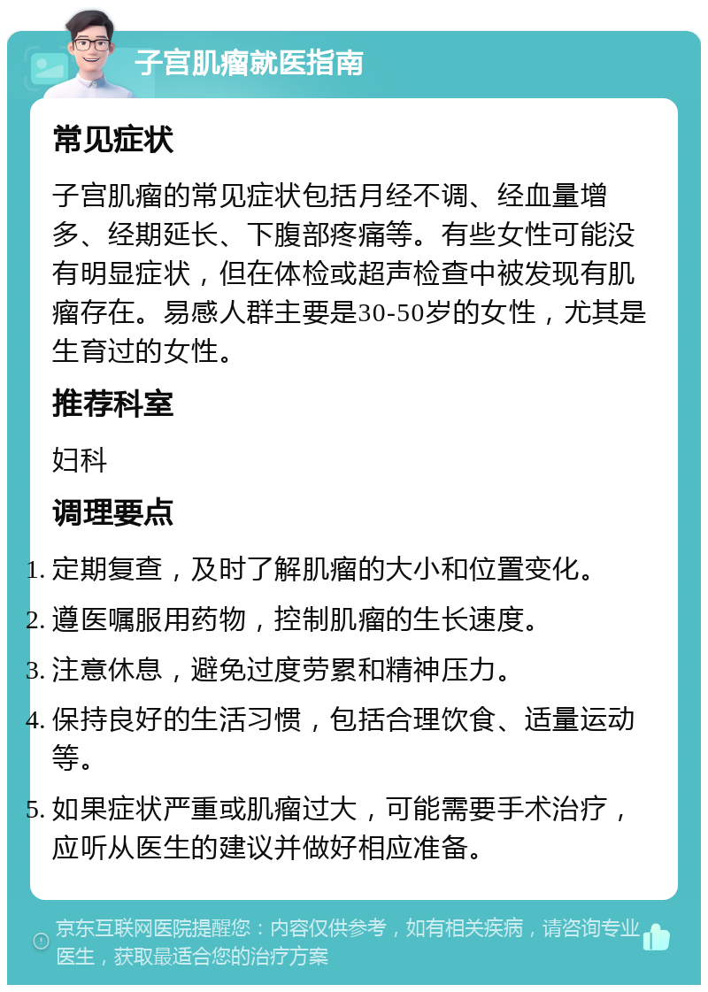 子宫肌瘤就医指南 常见症状 子宫肌瘤的常见症状包括月经不调、经血量增多、经期延长、下腹部疼痛等。有些女性可能没有明显症状，但在体检或超声检查中被发现有肌瘤存在。易感人群主要是30-50岁的女性，尤其是生育过的女性。 推荐科室 妇科 调理要点 定期复查，及时了解肌瘤的大小和位置变化。 遵医嘱服用药物，控制肌瘤的生长速度。 注意休息，避免过度劳累和精神压力。 保持良好的生活习惯，包括合理饮食、适量运动等。 如果症状严重或肌瘤过大，可能需要手术治疗，应听从医生的建议并做好相应准备。