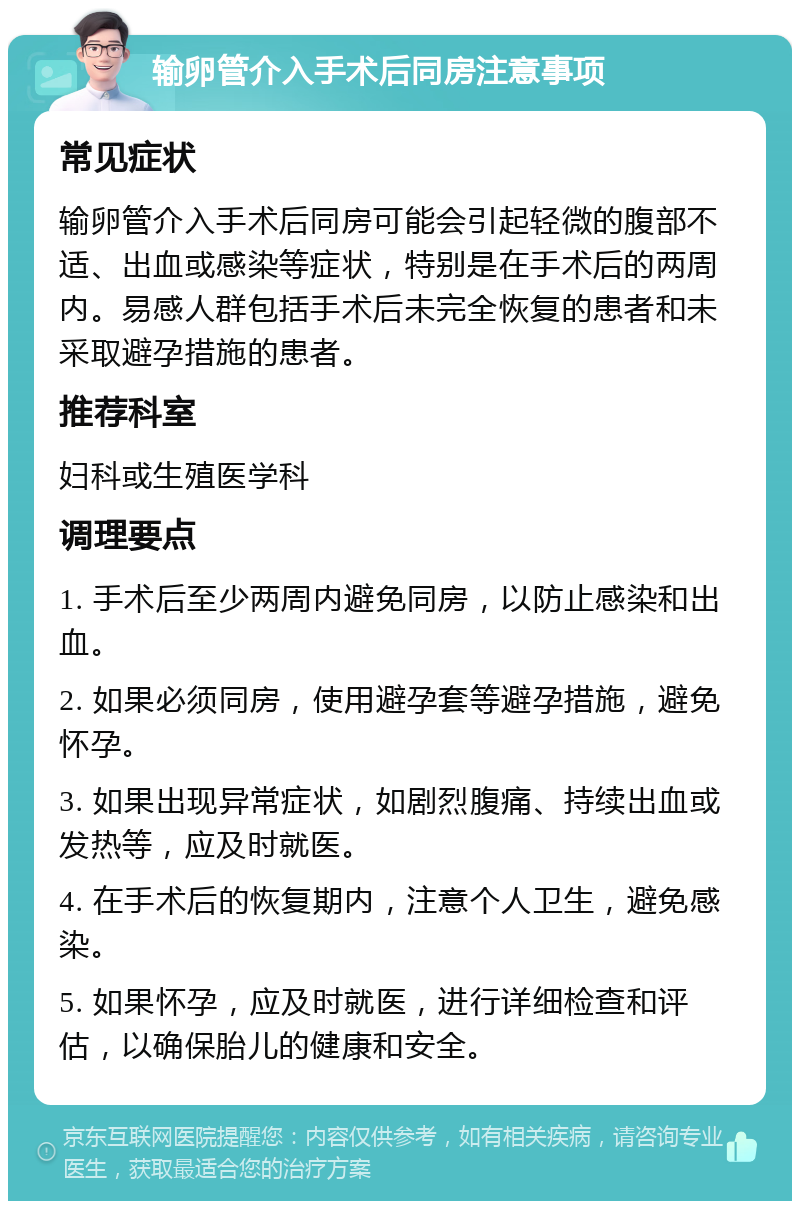 输卵管介入手术后同房注意事项 常见症状 输卵管介入手术后同房可能会引起轻微的腹部不适、出血或感染等症状，特别是在手术后的两周内。易感人群包括手术后未完全恢复的患者和未采取避孕措施的患者。 推荐科室 妇科或生殖医学科 调理要点 1. 手术后至少两周内避免同房，以防止感染和出血。 2. 如果必须同房，使用避孕套等避孕措施，避免怀孕。 3. 如果出现异常症状，如剧烈腹痛、持续出血或发热等，应及时就医。 4. 在手术后的恢复期内，注意个人卫生，避免感染。 5. 如果怀孕，应及时就医，进行详细检查和评估，以确保胎儿的健康和安全。