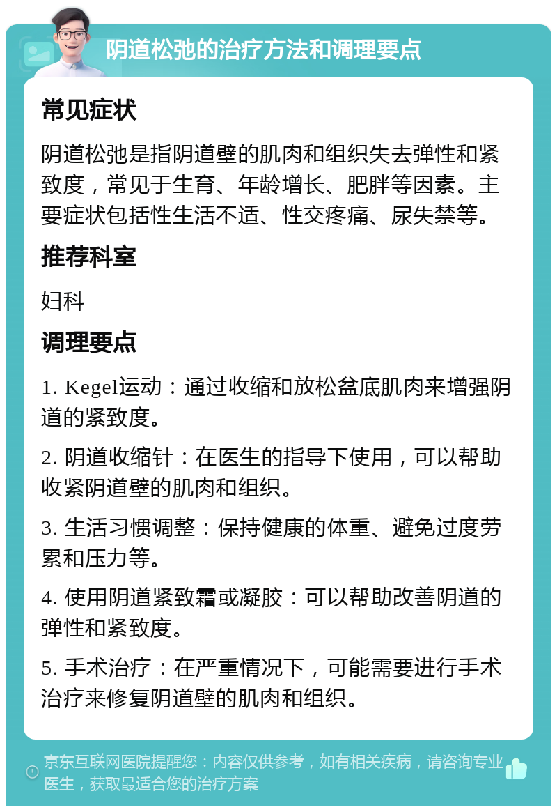 阴道松弛的治疗方法和调理要点 常见症状 阴道松弛是指阴道壁的肌肉和组织失去弹性和紧致度，常见于生育、年龄增长、肥胖等因素。主要症状包括性生活不适、性交疼痛、尿失禁等。 推荐科室 妇科 调理要点 1. Kegel运动：通过收缩和放松盆底肌肉来增强阴道的紧致度。 2. 阴道收缩针：在医生的指导下使用，可以帮助收紧阴道壁的肌肉和组织。 3. 生活习惯调整：保持健康的体重、避免过度劳累和压力等。 4. 使用阴道紧致霜或凝胶：可以帮助改善阴道的弹性和紧致度。 5. 手术治疗：在严重情况下，可能需要进行手术治疗来修复阴道壁的肌肉和组织。