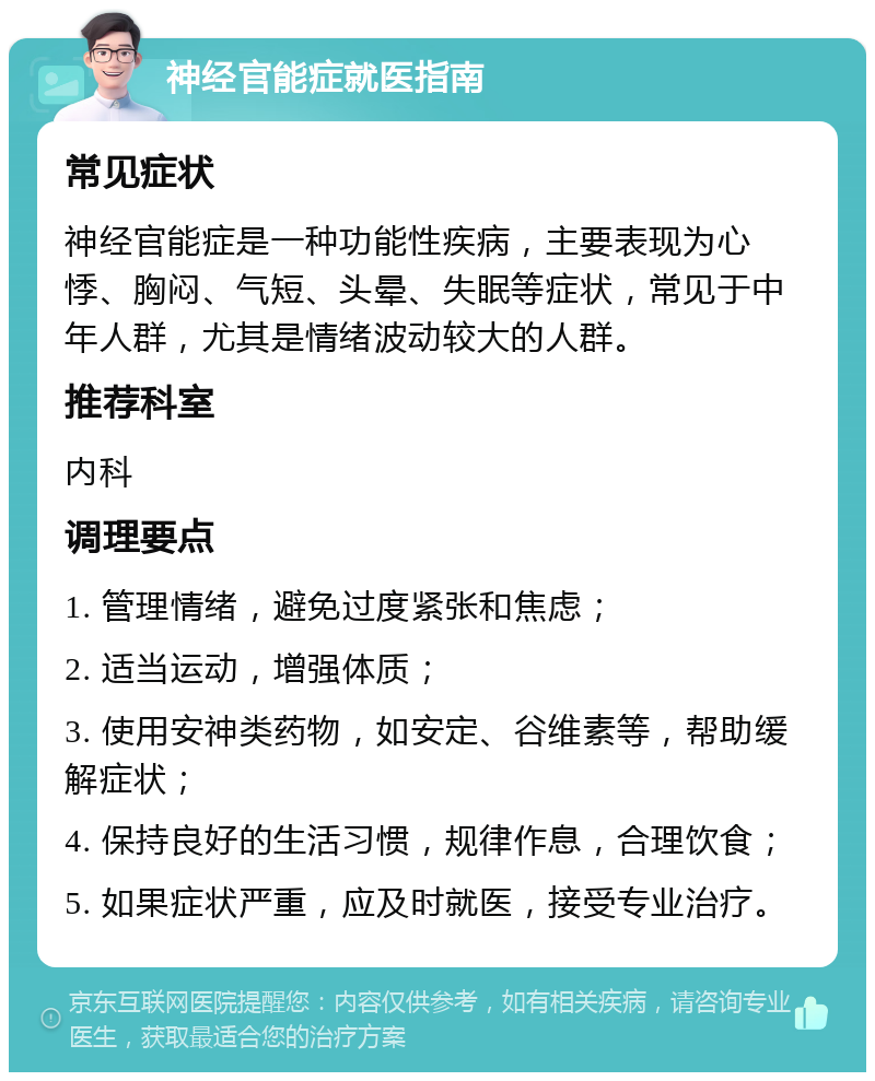 神经官能症就医指南 常见症状 神经官能症是一种功能性疾病，主要表现为心悸、胸闷、气短、头晕、失眠等症状，常见于中年人群，尤其是情绪波动较大的人群。 推荐科室 内科 调理要点 1. 管理情绪，避免过度紧张和焦虑； 2. 适当运动，增强体质； 3. 使用安神类药物，如安定、谷维素等，帮助缓解症状； 4. 保持良好的生活习惯，规律作息，合理饮食； 5. 如果症状严重，应及时就医，接受专业治疗。