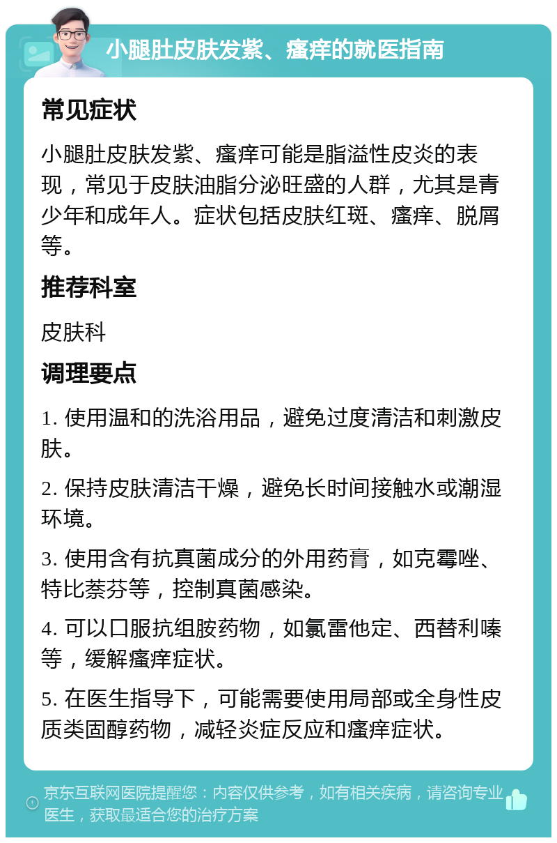 小腿肚皮肤发紫、瘙痒的就医指南 常见症状 小腿肚皮肤发紫、瘙痒可能是脂溢性皮炎的表现，常见于皮肤油脂分泌旺盛的人群，尤其是青少年和成年人。症状包括皮肤红斑、瘙痒、脱屑等。 推荐科室 皮肤科 调理要点 1. 使用温和的洗浴用品，避免过度清洁和刺激皮肤。 2. 保持皮肤清洁干燥，避免长时间接触水或潮湿环境。 3. 使用含有抗真菌成分的外用药膏，如克霉唑、特比萘芬等，控制真菌感染。 4. 可以口服抗组胺药物，如氯雷他定、西替利嗪等，缓解瘙痒症状。 5. 在医生指导下，可能需要使用局部或全身性皮质类固醇药物，减轻炎症反应和瘙痒症状。