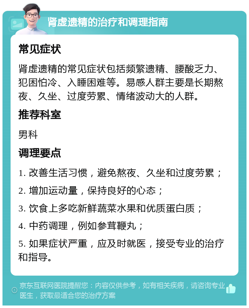 肾虚遗精的治疗和调理指南 常见症状 肾虚遗精的常见症状包括频繁遗精、腰酸乏力、犯困怕冷、入睡困难等。易感人群主要是长期熬夜、久坐、过度劳累、情绪波动大的人群。 推荐科室 男科 调理要点 1. 改善生活习惯，避免熬夜、久坐和过度劳累； 2. 增加运动量，保持良好的心态； 3. 饮食上多吃新鲜蔬菜水果和优质蛋白质； 4. 中药调理，例如参茸鞭丸； 5. 如果症状严重，应及时就医，接受专业的治疗和指导。