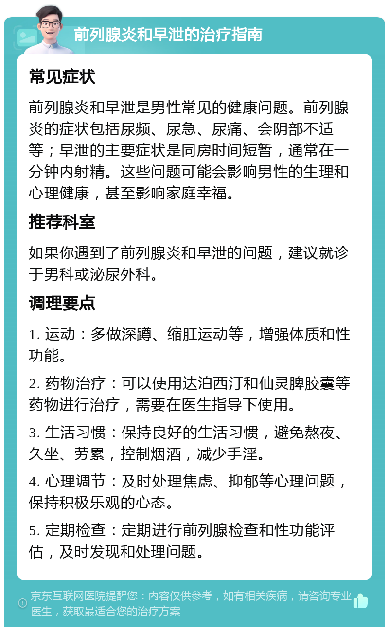 前列腺炎和早泄的治疗指南 常见症状 前列腺炎和早泄是男性常见的健康问题。前列腺炎的症状包括尿频、尿急、尿痛、会阴部不适等；早泄的主要症状是同房时间短暂，通常在一分钟内射精。这些问题可能会影响男性的生理和心理健康，甚至影响家庭幸福。 推荐科室 如果你遇到了前列腺炎和早泄的问题，建议就诊于男科或泌尿外科。 调理要点 1. 运动：多做深蹲、缩肛运动等，增强体质和性功能。 2. 药物治疗：可以使用达泊西汀和仙灵脾胶囊等药物进行治疗，需要在医生指导下使用。 3. 生活习惯：保持良好的生活习惯，避免熬夜、久坐、劳累，控制烟酒，减少手淫。 4. 心理调节：及时处理焦虑、抑郁等心理问题，保持积极乐观的心态。 5. 定期检查：定期进行前列腺检查和性功能评估，及时发现和处理问题。