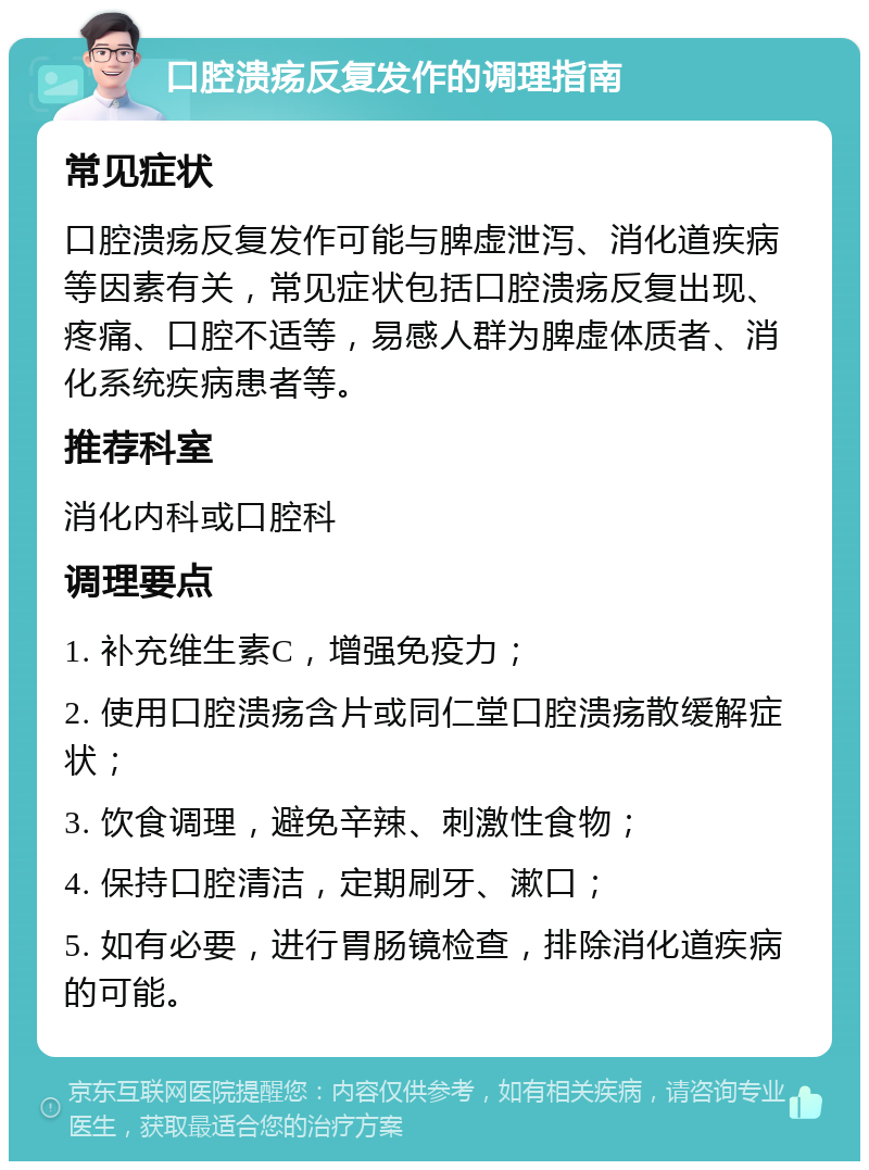 口腔溃疡反复发作的调理指南 常见症状 口腔溃疡反复发作可能与脾虚泄泻、消化道疾病等因素有关，常见症状包括口腔溃疡反复出现、疼痛、口腔不适等，易感人群为脾虚体质者、消化系统疾病患者等。 推荐科室 消化内科或口腔科 调理要点 1. 补充维生素C，增强免疫力； 2. 使用口腔溃疡含片或同仁堂口腔溃疡散缓解症状； 3. 饮食调理，避免辛辣、刺激性食物； 4. 保持口腔清洁，定期刷牙、漱口； 5. 如有必要，进行胃肠镜检查，排除消化道疾病的可能。