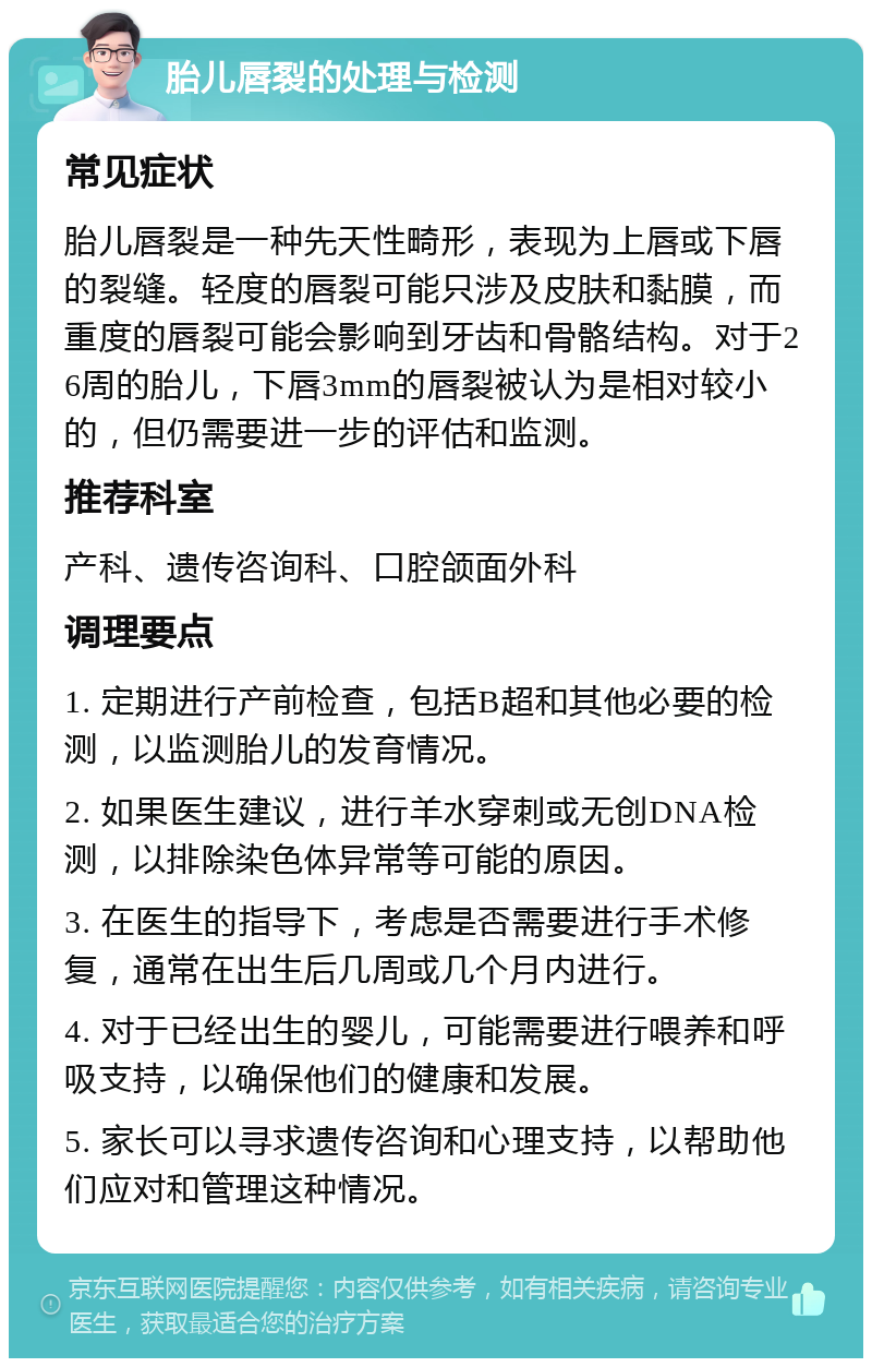 胎儿唇裂的处理与检测 常见症状 胎儿唇裂是一种先天性畸形，表现为上唇或下唇的裂缝。轻度的唇裂可能只涉及皮肤和黏膜，而重度的唇裂可能会影响到牙齿和骨骼结构。对于26周的胎儿，下唇3mm的唇裂被认为是相对较小的，但仍需要进一步的评估和监测。 推荐科室 产科、遗传咨询科、口腔颌面外科 调理要点 1. 定期进行产前检查，包括B超和其他必要的检测，以监测胎儿的发育情况。 2. 如果医生建议，进行羊水穿刺或无创DNA检测，以排除染色体异常等可能的原因。 3. 在医生的指导下，考虑是否需要进行手术修复，通常在出生后几周或几个月内进行。 4. 对于已经出生的婴儿，可能需要进行喂养和呼吸支持，以确保他们的健康和发展。 5. 家长可以寻求遗传咨询和心理支持，以帮助他们应对和管理这种情况。