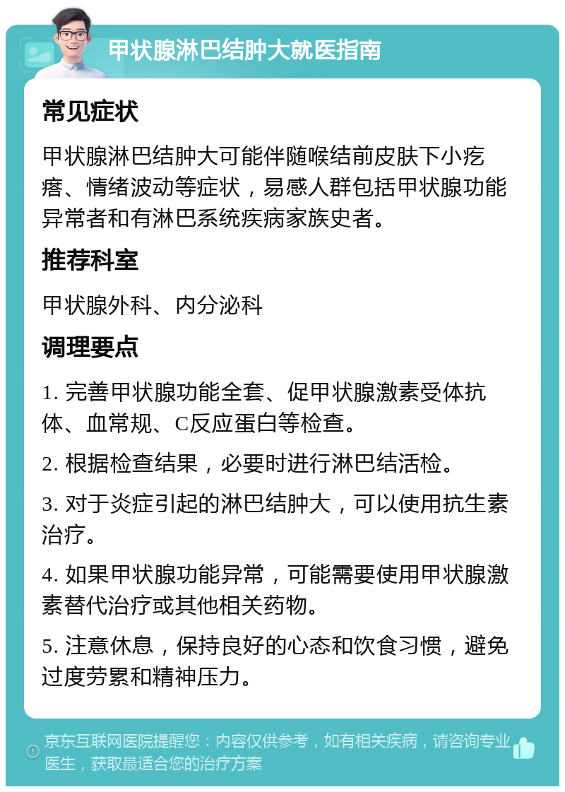 甲状腺淋巴结肿大就医指南 常见症状 甲状腺淋巴结肿大可能伴随喉结前皮肤下小疙瘩、情绪波动等症状，易感人群包括甲状腺功能异常者和有淋巴系统疾病家族史者。 推荐科室 甲状腺外科、内分泌科 调理要点 1. 完善甲状腺功能全套、促甲状腺激素受体抗体、血常规、C反应蛋白等检查。 2. 根据检查结果，必要时进行淋巴结活检。 3. 对于炎症引起的淋巴结肿大，可以使用抗生素治疗。 4. 如果甲状腺功能异常，可能需要使用甲状腺激素替代治疗或其他相关药物。 5. 注意休息，保持良好的心态和饮食习惯，避免过度劳累和精神压力。