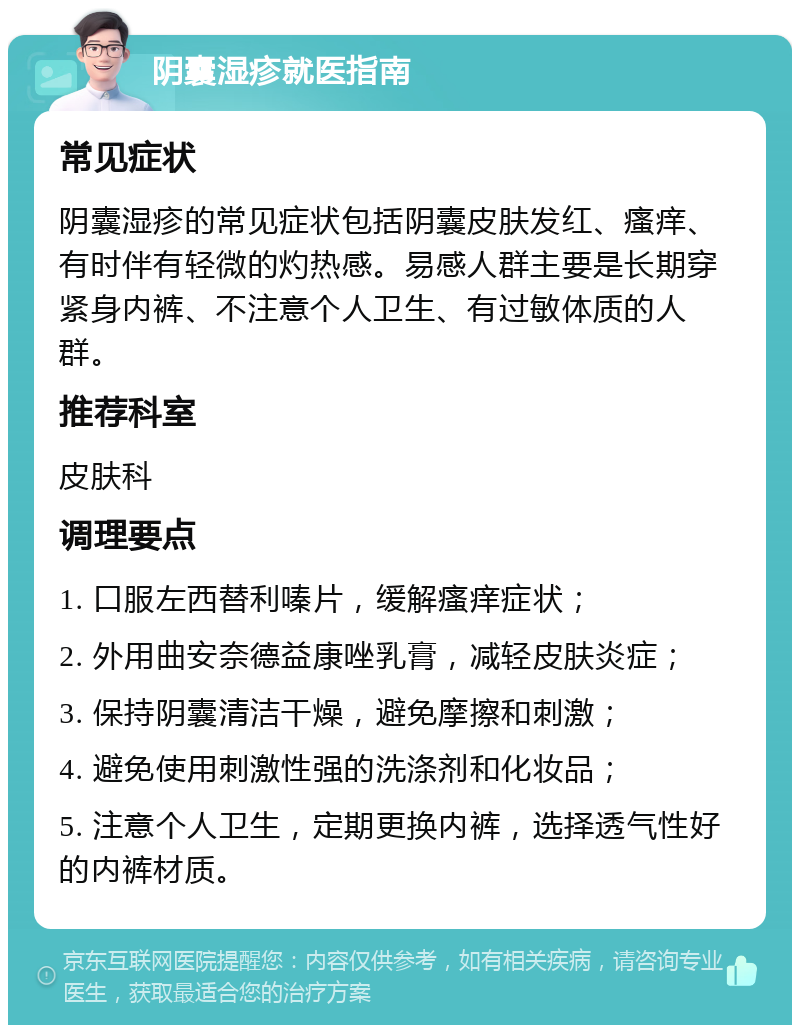 阴囊湿疹就医指南 常见症状 阴囊湿疹的常见症状包括阴囊皮肤发红、瘙痒、有时伴有轻微的灼热感。易感人群主要是长期穿紧身内裤、不注意个人卫生、有过敏体质的人群。 推荐科室 皮肤科 调理要点 1. 口服左西替利嗪片，缓解瘙痒症状； 2. 外用曲安奈德益康唑乳膏，减轻皮肤炎症； 3. 保持阴囊清洁干燥，避免摩擦和刺激； 4. 避免使用刺激性强的洗涤剂和化妆品； 5. 注意个人卫生，定期更换内裤，选择透气性好的内裤材质。