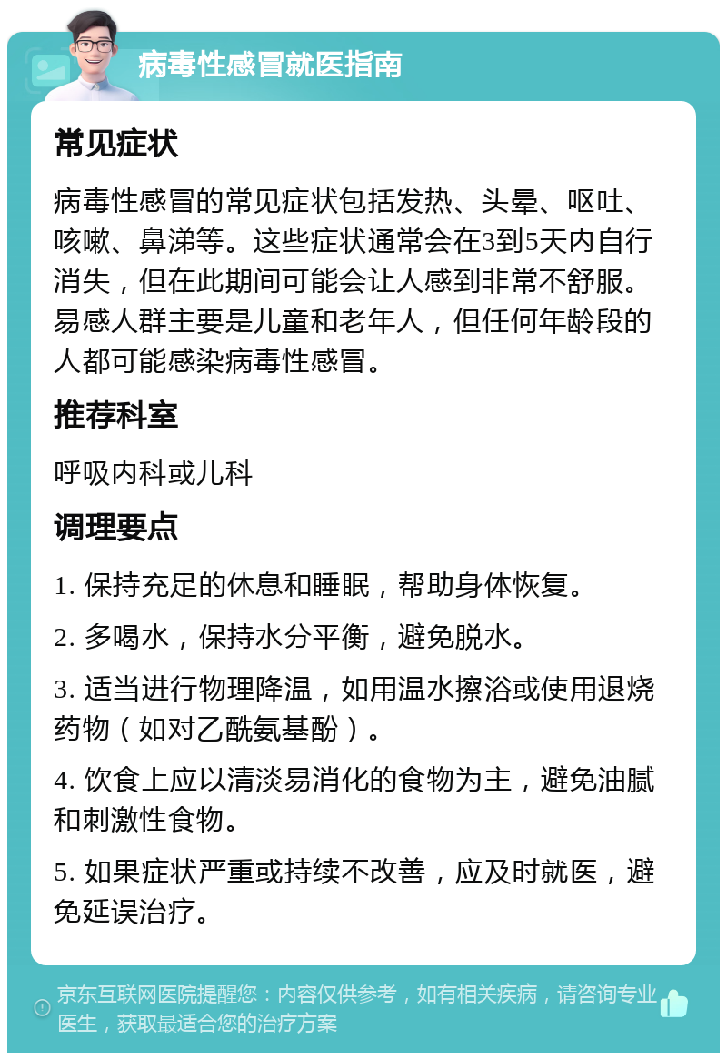 病毒性感冒就医指南 常见症状 病毒性感冒的常见症状包括发热、头晕、呕吐、咳嗽、鼻涕等。这些症状通常会在3到5天内自行消失，但在此期间可能会让人感到非常不舒服。易感人群主要是儿童和老年人，但任何年龄段的人都可能感染病毒性感冒。 推荐科室 呼吸内科或儿科 调理要点 1. 保持充足的休息和睡眠，帮助身体恢复。 2. 多喝水，保持水分平衡，避免脱水。 3. 适当进行物理降温，如用温水擦浴或使用退烧药物（如对乙酰氨基酚）。 4. 饮食上应以清淡易消化的食物为主，避免油腻和刺激性食物。 5. 如果症状严重或持续不改善，应及时就医，避免延误治疗。