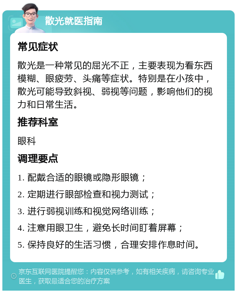 散光就医指南 常见症状 散光是一种常见的屈光不正，主要表现为看东西模糊、眼疲劳、头痛等症状。特别是在小孩中，散光可能导致斜视、弱视等问题，影响他们的视力和日常生活。 推荐科室 眼科 调理要点 1. 配戴合适的眼镜或隐形眼镜； 2. 定期进行眼部检查和视力测试； 3. 进行弱视训练和视觉网络训练； 4. 注意用眼卫生，避免长时间盯着屏幕； 5. 保持良好的生活习惯，合理安排作息时间。