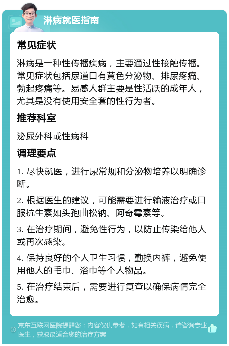 淋病就医指南 常见症状 淋病是一种性传播疾病，主要通过性接触传播。常见症状包括尿道口有黄色分泌物、排尿疼痛、勃起疼痛等。易感人群主要是性活跃的成年人，尤其是没有使用安全套的性行为者。 推荐科室 泌尿外科或性病科 调理要点 1. 尽快就医，进行尿常规和分泌物培养以明确诊断。 2. 根据医生的建议，可能需要进行输液治疗或口服抗生素如头孢曲松钠、阿奇霉素等。 3. 在治疗期间，避免性行为，以防止传染给他人或再次感染。 4. 保持良好的个人卫生习惯，勤换内裤，避免使用他人的毛巾、浴巾等个人物品。 5. 在治疗结束后，需要进行复查以确保病情完全治愈。