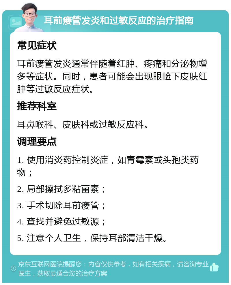 耳前瘘管发炎和过敏反应的治疗指南 常见症状 耳前瘘管发炎通常伴随着红肿、疼痛和分泌物增多等症状。同时，患者可能会出现眼睑下皮肤红肿等过敏反应症状。 推荐科室 耳鼻喉科、皮肤科或过敏反应科。 调理要点 1. 使用消炎药控制炎症，如青霉素或头孢类药物； 2. 局部擦拭多粘菌素； 3. 手术切除耳前瘘管； 4. 查找并避免过敏源； 5. 注意个人卫生，保持耳部清洁干燥。