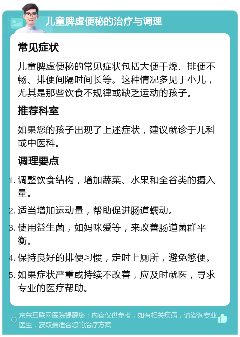 儿童脾虚便秘的治疗与调理 常见症状 儿童脾虚便秘的常见症状包括大便干燥、排便不畅、排便间隔时间长等。这种情况多见于小儿，尤其是那些饮食不规律或缺乏运动的孩子。 推荐科室 如果您的孩子出现了上述症状，建议就诊于儿科或中医科。 调理要点 调整饮食结构，增加蔬菜、水果和全谷类的摄入量。 适当增加运动量，帮助促进肠道蠕动。 使用益生菌，如妈咪爱等，来改善肠道菌群平衡。 保持良好的排便习惯，定时上厕所，避免憋便。 如果症状严重或持续不改善，应及时就医，寻求专业的医疗帮助。