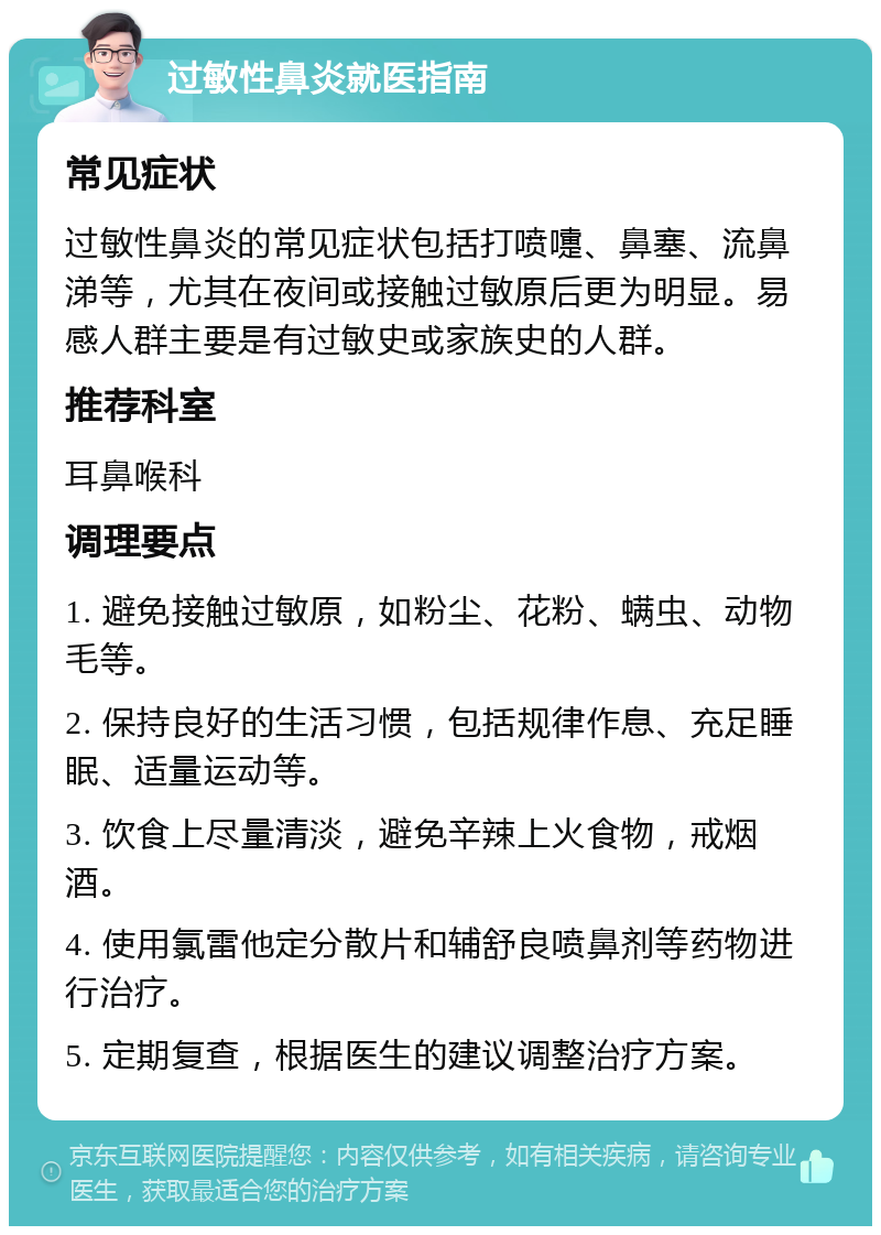 过敏性鼻炎就医指南 常见症状 过敏性鼻炎的常见症状包括打喷嚏、鼻塞、流鼻涕等，尤其在夜间或接触过敏原后更为明显。易感人群主要是有过敏史或家族史的人群。 推荐科室 耳鼻喉科 调理要点 1. 避免接触过敏原，如粉尘、花粉、螨虫、动物毛等。 2. 保持良好的生活习惯，包括规律作息、充足睡眠、适量运动等。 3. 饮食上尽量清淡，避免辛辣上火食物，戒烟酒。 4. 使用氯雷他定分散片和辅舒良喷鼻剂等药物进行治疗。 5. 定期复查，根据医生的建议调整治疗方案。