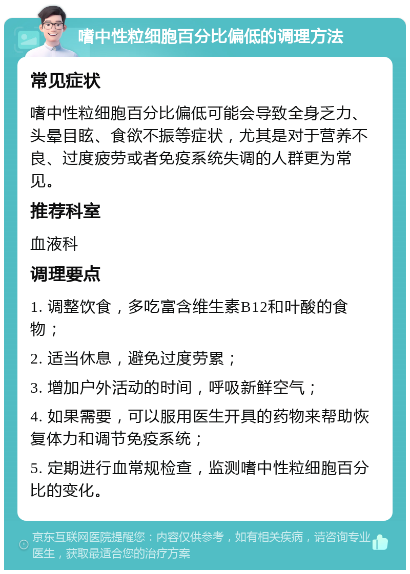 嗜中性粒细胞百分比偏低的调理方法 常见症状 嗜中性粒细胞百分比偏低可能会导致全身乏力、头晕目眩、食欲不振等症状，尤其是对于营养不良、过度疲劳或者免疫系统失调的人群更为常见。 推荐科室 血液科 调理要点 1. 调整饮食，多吃富含维生素B12和叶酸的食物； 2. 适当休息，避免过度劳累； 3. 增加户外活动的时间，呼吸新鲜空气； 4. 如果需要，可以服用医生开具的药物来帮助恢复体力和调节免疫系统； 5. 定期进行血常规检查，监测嗜中性粒细胞百分比的变化。