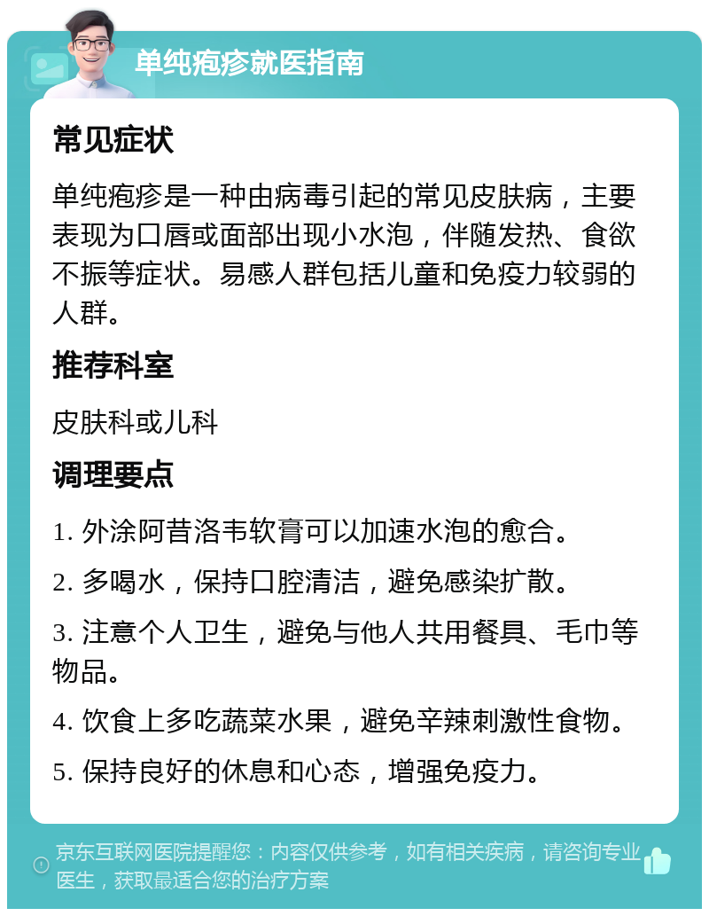 单纯疱疹就医指南 常见症状 单纯疱疹是一种由病毒引起的常见皮肤病，主要表现为口唇或面部出现小水泡，伴随发热、食欲不振等症状。易感人群包括儿童和免疫力较弱的人群。 推荐科室 皮肤科或儿科 调理要点 1. 外涂阿昔洛韦软膏可以加速水泡的愈合。 2. 多喝水，保持口腔清洁，避免感染扩散。 3. 注意个人卫生，避免与他人共用餐具、毛巾等物品。 4. 饮食上多吃蔬菜水果，避免辛辣刺激性食物。 5. 保持良好的休息和心态，增强免疫力。