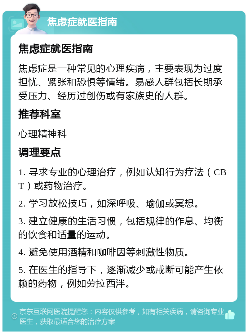 焦虑症就医指南 焦虑症就医指南 焦虑症是一种常见的心理疾病，主要表现为过度担忧、紧张和恐惧等情绪。易感人群包括长期承受压力、经历过创伤或有家族史的人群。 推荐科室 心理精神科 调理要点 1. 寻求专业的心理治疗，例如认知行为疗法（CBT）或药物治疗。 2. 学习放松技巧，如深呼吸、瑜伽或冥想。 3. 建立健康的生活习惯，包括规律的作息、均衡的饮食和适量的运动。 4. 避免使用酒精和咖啡因等刺激性物质。 5. 在医生的指导下，逐渐减少或戒断可能产生依赖的药物，例如劳拉西泮。