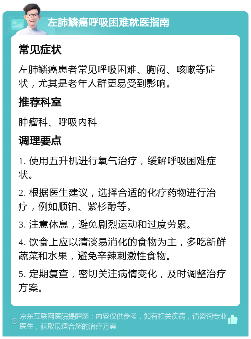 左肺鳞癌呼吸困难就医指南 常见症状 左肺鳞癌患者常见呼吸困难、胸闷、咳嗽等症状，尤其是老年人群更易受到影响。 推荐科室 肿瘤科、呼吸内科 调理要点 1. 使用五升机进行氧气治疗，缓解呼吸困难症状。 2. 根据医生建议，选择合适的化疗药物进行治疗，例如顺铂、紫杉醇等。 3. 注意休息，避免剧烈运动和过度劳累。 4. 饮食上应以清淡易消化的食物为主，多吃新鲜蔬菜和水果，避免辛辣刺激性食物。 5. 定期复查，密切关注病情变化，及时调整治疗方案。