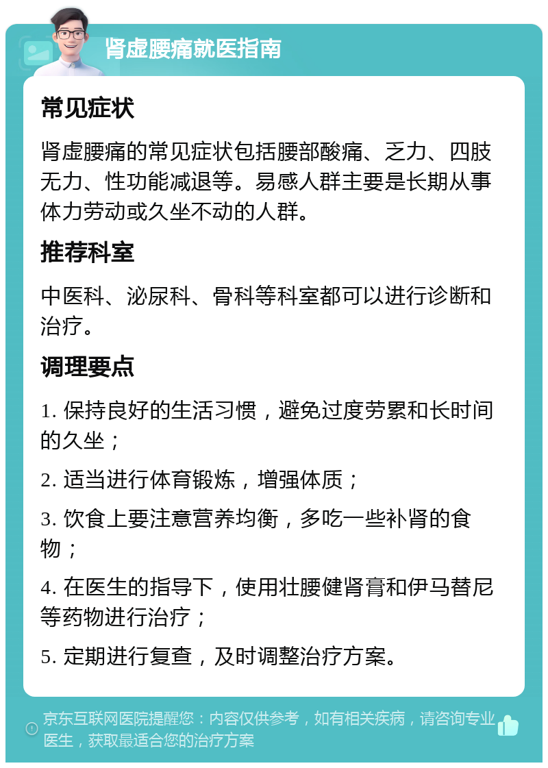 肾虚腰痛就医指南 常见症状 肾虚腰痛的常见症状包括腰部酸痛、乏力、四肢无力、性功能减退等。易感人群主要是长期从事体力劳动或久坐不动的人群。 推荐科室 中医科、泌尿科、骨科等科室都可以进行诊断和治疗。 调理要点 1. 保持良好的生活习惯，避免过度劳累和长时间的久坐； 2. 适当进行体育锻炼，增强体质； 3. 饮食上要注意营养均衡，多吃一些补肾的食物； 4. 在医生的指导下，使用壮腰健肾膏和伊马替尼等药物进行治疗； 5. 定期进行复查，及时调整治疗方案。