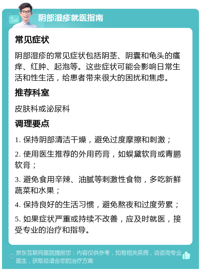 阴部湿疹就医指南 常见症状 阴部湿疹的常见症状包括阴茎、阴囊和龟头的瘙痒、红肿、起泡等。这些症状可能会影响日常生活和性生活，给患者带来很大的困扰和焦虑。 推荐科室 皮肤科或泌尿科 调理要点 1. 保持阴部清洁干燥，避免过度摩擦和刺激； 2. 使用医生推荐的外用药膏，如蜈黛软膏或青鹏软膏； 3. 避免食用辛辣、油腻等刺激性食物，多吃新鲜蔬菜和水果； 4. 保持良好的生活习惯，避免熬夜和过度劳累； 5. 如果症状严重或持续不改善，应及时就医，接受专业的治疗和指导。