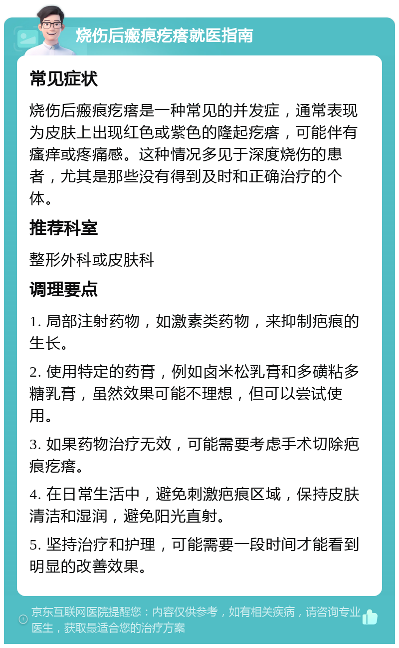 烧伤后瘢痕疙瘩就医指南 常见症状 烧伤后瘢痕疙瘩是一种常见的并发症，通常表现为皮肤上出现红色或紫色的隆起疙瘩，可能伴有瘙痒或疼痛感。这种情况多见于深度烧伤的患者，尤其是那些没有得到及时和正确治疗的个体。 推荐科室 整形外科或皮肤科 调理要点 1. 局部注射药物，如激素类药物，来抑制疤痕的生长。 2. 使用特定的药膏，例如卤米松乳膏和多磺粘多糖乳膏，虽然效果可能不理想，但可以尝试使用。 3. 如果药物治疗无效，可能需要考虑手术切除疤痕疙瘩。 4. 在日常生活中，避免刺激疤痕区域，保持皮肤清洁和湿润，避免阳光直射。 5. 坚持治疗和护理，可能需要一段时间才能看到明显的改善效果。